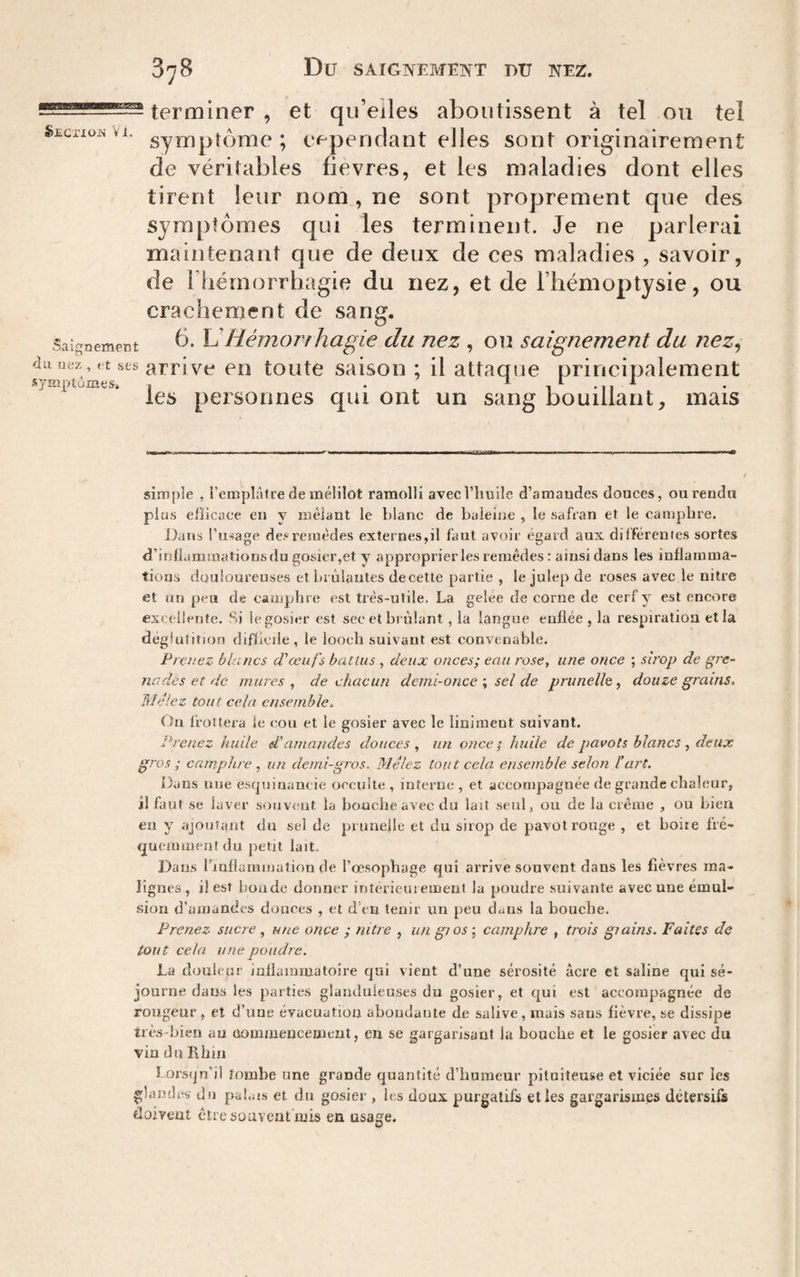 terminer , et qu’eiles aboutissent à tel 011 tel Seciiün VI. sy^^ptome ; e<^pendant elles sont originairement de véritables fievres, et les maladies dont elles tirent leur nom , ne sont proprement que des symptômes qui les terminent. Je ne parlerai maintenant que de deux de ces maladies , savoir, de riiémorrhagie du nez, et de l’hémoptysie, ou crachement de sang. Saignement l^ HémoT^f Iiagic du uez, OU saignement du nez, auiiez , t .ses CD toutc saison ; il attaque principalement symptumes» , . ; ^ i • 11 les personnes qui ont un sang bouillant, mais simple , l’emplAtre de mélilot ramolli avec l’huile d’amaudes douces, ou rendu plu.s efhcace en y mêlant le blanc de baleine , le safran et le camphre. Dans l’usage de.«re!nêdes externes,il faut avoir égard aux différentes sortes d’iollammationsdu gosier,et y approprier les remèdes : ainsi dans les inflamma¬ tions douloureuses et Lrùlautes de cette partie , le julep de roses avec le nitre et un peu de camphre est très-utile. La geiee de corne de cerf y est encore excellente. Si le gosier est sec et brûlant, la langue enflée, la respiration et la déglutition difficile, le looch suivant est convenable. Prenez blancs d'œufs battus , deux onces; eau rose, une once ; sirop de gre¬ nades et de mures, de chacun demi-oncesel de prunelle, douze grains. Mêlez tout cela ensemble. On frottera le cou et le gosier avec le liniment suivant. Prenez hude d'amandes douces, un once; huile de pavots blancs, deux gros ; camphre , un demi-gros. Mêlez tout cela ensemble selon T art. i)ans une escjuinancie occulte , interne , et accompagnée de grande chaleur, il faut se laver souvent la bouche avec du lait seul, ou de la crêiue , ou bien en y ajoutant du sel de prunelle et du sirop de pavot rouge , et boiie fré- cjucmmeutdu petit lait. Daa.s riaflammation de l’œ.sophage qui arrive souvent dans les fièvres ma¬ lignes, il est boude donner intérieiiiement la poudre suivante avec une émul¬ sion d'aaiandes douces , et d’en tenir un peu duus la bouche. Prenez sucre , une once ; nitre , un gios ; camphre , trois grains. Faites de tout cela une poudre. La douleur inflammatoire qui vient d’une sérosité âcre et saline qui sé¬ journe dans les parties glanduleuses du gosier, et qui est accompagnée de rongeur , et d’une évacuation abondante de salive , mais sans fièvre, se dissipe très-bien au aommencement, en se gargarisant la bouche et le gosier avec du vin du Rhin Lorsqu’il tombe une grande quantité d’humeur pituiteuse et viciée sur les glandes du pabus et du gosier , les doux purgatifs et les gargarismes détersifs doivent cire souvent mis en usage.