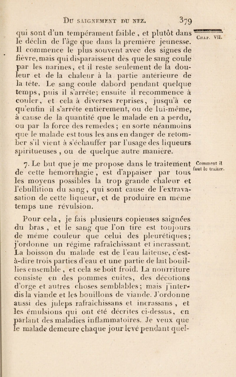 qui sont d’un tempérament faible , et plutôt dans le déclin de l’âge que dans la première jeunesse. Il commence le plus souvent avec des signes de fièvre, mais cpii disparaissent dès que le sang coule par les narines, et il reste seulement de la dou¬ leur et de la chaleur à la partie antérieure de la tête. Le sang coule dabord pendant quelque temps, puis il s’arrête; ensuite il recommence à couler, et cela à diverses reprises, jusqu’à ce qir enfin il s’arrête entièrement, ou de lui-même, à cause de la quantité que le malade en a perdu, ou par la force des remedes ; en sorte néanmuins c|ue le malade est tous les ans en danger de retom¬ ber s’il vient à s’échauffer par l’usage des liqueurs spiritueuses , ou de quelque autre manière. Chap. VII. 7. Le but que je me propose dans le traiternent Comment îi 1 ' X to traiter de cette hémorrhagie, est dappaiser par tous les moyens possibles la trop grande chaleur et l’ébullition du sang, qui sont cause de l’extrava¬ sation de cette liqueur, et de produire en meme temps une révulsion. Pour cela, je fais plusieurs copieuses saignées du bras , et le sang que l’on tire est toujours de même couleur que celui des pleurétiques; j’ordonne un régime rafraîchissant et inerassaot. La boisson du malade est de l’eau laiteuse, c’est- à-dire trois parties d’eau et une partie de lait bouil¬ lies ensemble , et cela se boit froid. La nourriture consiste en des pommes cuites, des décotions d’orge et autres choses semblables; mais j’inter¬ dis la viande et les bouillons de viande. J’ordonne aussi des juleps rafraîchissans et incrassans , et les émulsions qui ont été décrites ci-dessus, en pariant des maladies inflammatoires. Je veux que le malade demeure chaque jour levé pendant quel-