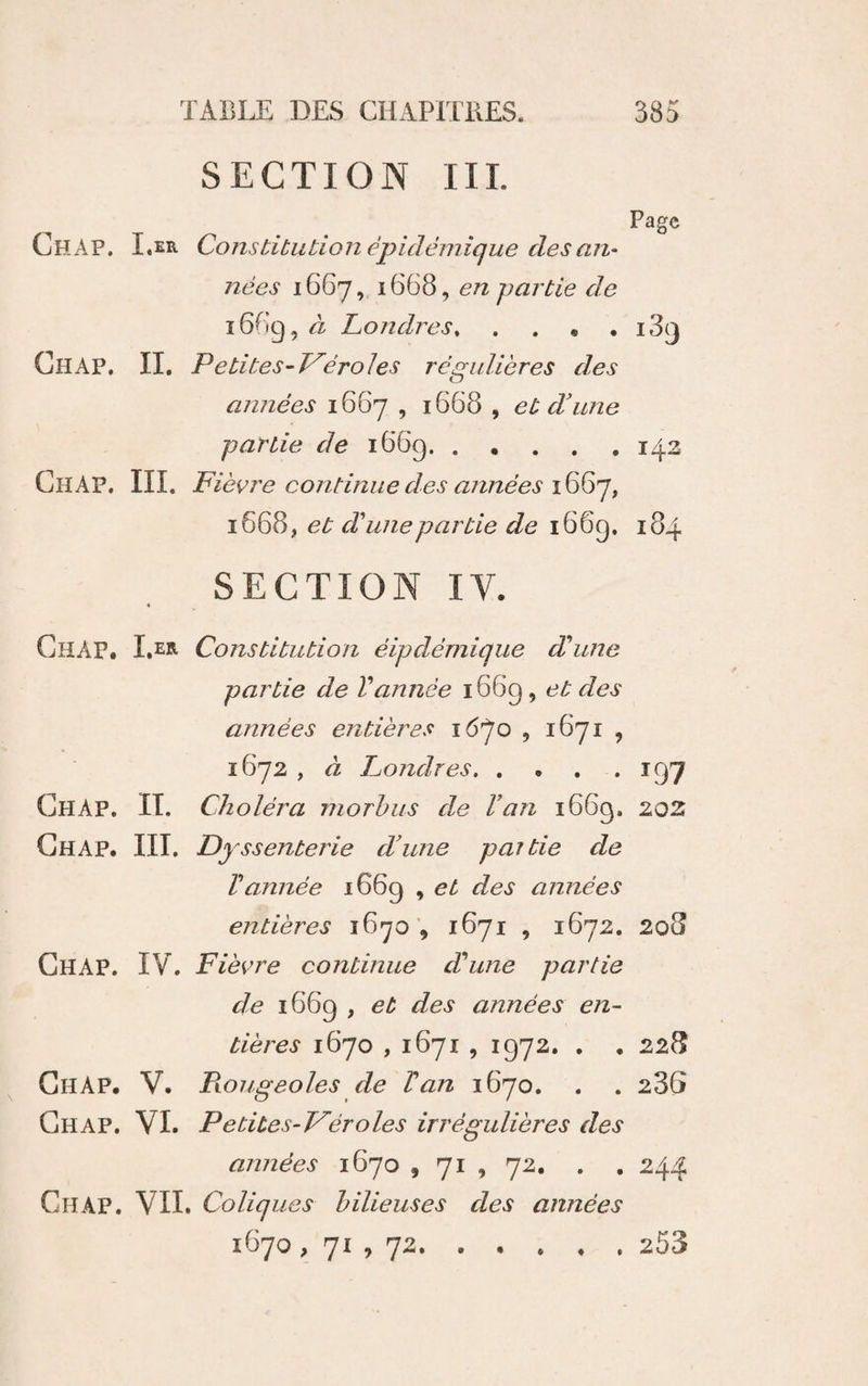 SECTION IIL Page Chap. I.er Constitution épidémique des am nées 1667,, 1668, en partie de 1669, à Londres. Chap. IL Petites-T^éroles régulières des années 1667 , 1668 , et d'une partie 1669.142 Chap. III. Fiè\?re continue des années 1668, et d'une partie de i66g. 184 SECTION IV. Chap. I.er Constitution éipdémique dhme partie de Vannée 1669, et des années entières lô'/'o , 1871 , 1672 , à Londres.197 Chap. IL Choléra morhus de Van 1669. 202 Chap. III. Dyssenterie d'une pat tie de Vannée 1669 , et des années entières 1671 , 1672. 208 Chap. IV. Fiè^^re continue d'une partie de i66g , et des années em tières 1670,1671 , 1972, . , 228 Chap. V. Piougeoles de Van 1670. . . 286 Chap. VI. Petites-Véroles irrégulières des années 1670 , 71 , 72. . , 244 Chap. VIL Coliques bilieuses des années 1670, 71 , 72.253