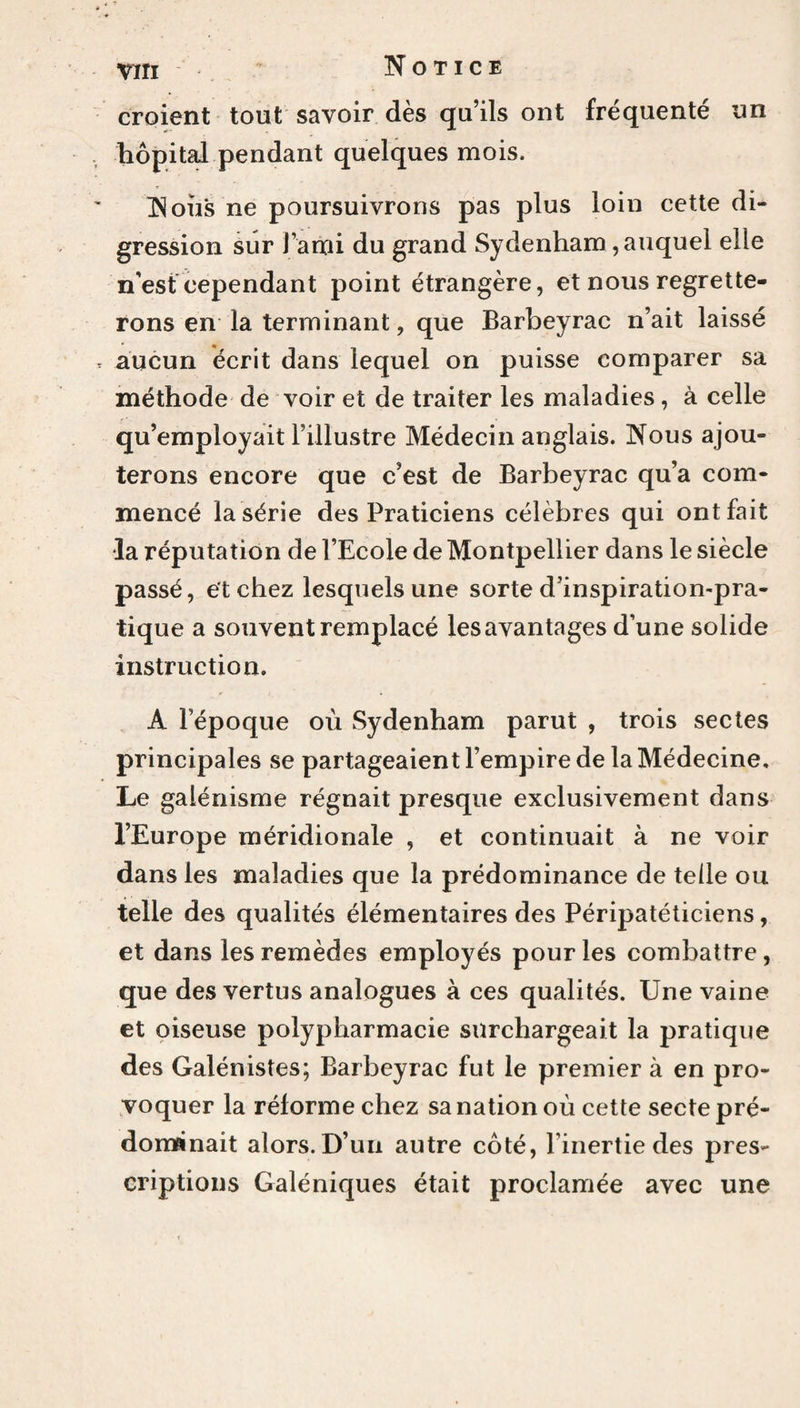 croient tout savoir dès qu’ils ont fréquenté un hôpital pendant quelques mois. Noil's ne poursuivrons pas plus loin cette di¬ gression sur l’ami du grand Sydenham, auquel elle n’est cependant point étrangère, et nous regrette¬ rons en la terminant, que Barbeyrac n’ait laissé , aucun écrit dans lequel on puisse comparer sa méthode de voir et de traiter les maladies , à celle qu’employait l’illustre Médecin anglais. Nous ajou¬ terons encore que c’est de Barbeyrac qu’a com¬ mencé la série des Praticiens célèbres qui ont fait •la réputation de l’Ecole de Montpellier dans le siècle passé, et chez lesquels une sorte d’inspiration-pra¬ tique a souvent remplacé les avantages d’une solide instruction. A l’époque où Sydenham parut , trois sectes principales se partageaient l’empire de la Médecine, Le galénisme régnait presque exclusivement dans l’Europe méridionale , et continuait à ne voir dans les maladies que la prédominance de telle ou telle des qualités élémentaires des Péripatéticiens, et dans les remèdes employés pour les combattre, que des vertus analogues à ces qualités. Une vaine et oiseuse polypharmacie surchargeait la pratique des Galénistes; Barbeyrac fut le premier à en pro¬ voquer la réforme chez sa nation où cette secte pré¬ dominait alors. D’un autre côté, l’inertie des pres¬ criptions Galéniques était proclamée avec une