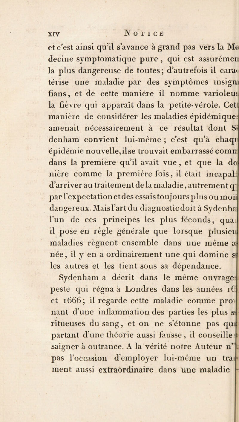 et c’est ainsi qu’il s’avance à grand pas vers la Me decine symptomatique pure, qui est assurémer la plus dangereuse de toutes; d’autrefois il cara< térise une maladie par des symptômes insign fians, et de cette manière il nomme varioleu: la fièvre qui apparaît dans la petite-vérole. Cet* manière de considérer les maladies épidémique amenait nécessairement à ce résultat dont S-' denham convient lui-même ; c’est qu’à chaqi épidémie nouvelle,ilse trouvait embarrassé cornu dans la première qu’il avait vue, et que la de nière comme la première fois, il était incapat d’arriver au traitement de la maladie, autrement q: par l’expectation etdes essais toujours plus ou moi dangereux . Mais l’art du diagnostic doit à Sydenhc l’un de ces principes les plus féconds, qua il pose en règle générale que lorsque plusieu maladies régnent ensemble dans une même a née, il y en a ordinairement une qui domine £ les autres et les tient sous sa dépendance. Sydenham a décrit dans le même ouvrage peste qui régna à Londres dans les années if et 1666; il regarde cette maladie comme prô¬ nant d’une inflammation des parties les plus s ritueuses du sang, et on ne s’étonne pas qu, partant d’une théorie aussi fausse, il conseille ; saigner à outrance. A la vérité notre Auteur n’ ; pas l’occasion d’employer lui-même un tra • ment aussi extraordinaire dans une maladie *