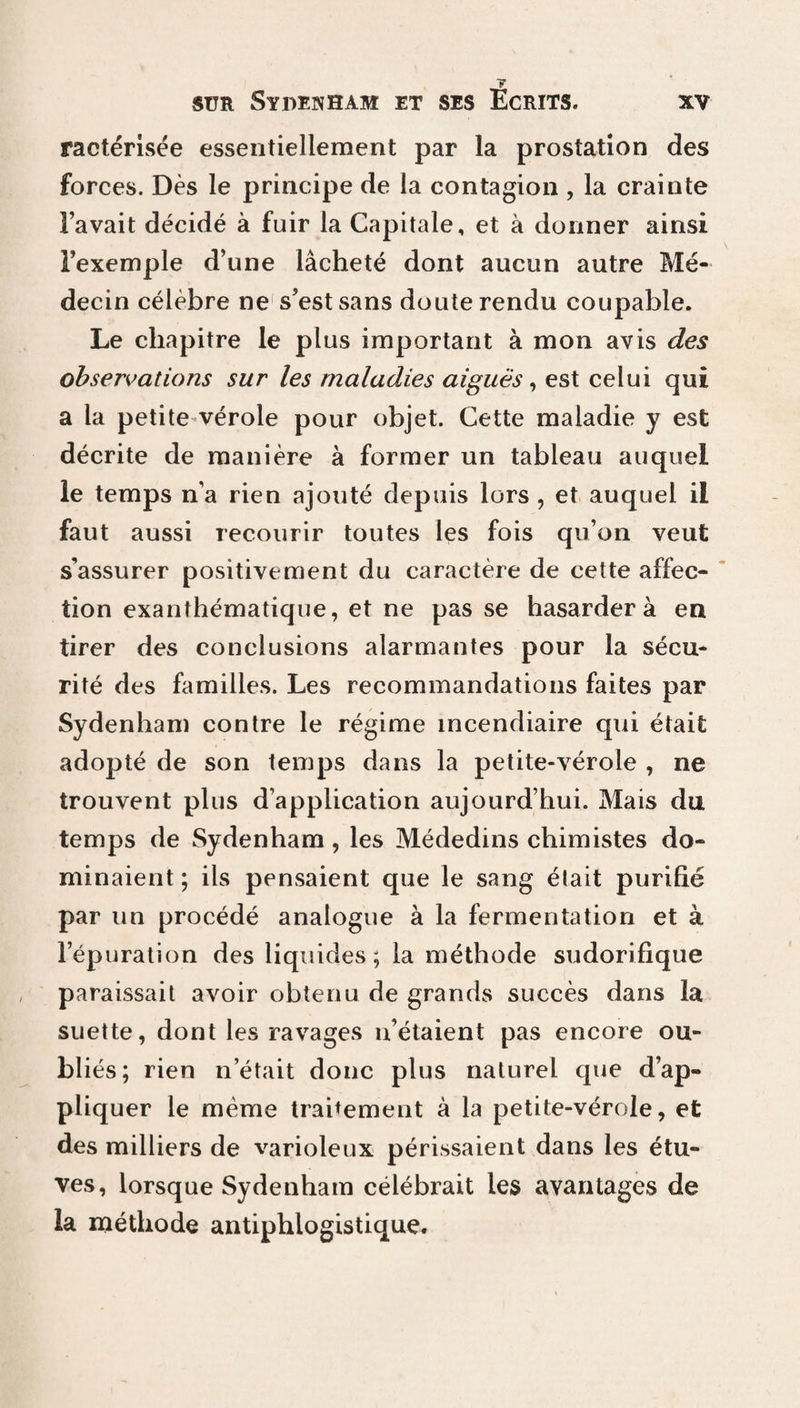 T ractérisée essentiellement par la prostation des forces. Dès le principe de la contagion , la crainte Favait décidé à fuir la Capitale, et à donner ainsi l’exemple d’une lâcheté dont aucun autre Mé¬ decin célèbre ne s’est sans doute rendu coupable. Le chapitre le plus important à mon avis des observations sur les maladies aiguës, est celui qui a la petite vérole pour objet. Cette maladie y est décrite de manière à former un tableau auquel le temps n’a rien ajouté depuis lors, et auquel il faut aussi recourir toutes les fois qu’on veut s’assurer positivement du caractère de cette affec¬ tion exanthématique, et ne passe hasardera en tirer des conclusions alarmantes pour la sécu¬ rité des familles. Les recommandations faites par Sydenham contre le régime incendiaire qui était adopté de son temps dans la petite-vérole , ne trouvent plus d’application aujourd’hui. Mais du temps de Sydenham , les Médedins chimistes do¬ minaient ; ils pensaient que le sang était purifié par un procédé analogue à la fermentation et à l’épuration des liquides; la méthode sudorifique paraissait avoir obtenu de grands succès dans la suette, dont les ravages n’étaient pas encore ou¬ bliés; rien n était donc plus naturel que d’ap¬ pliquer le même traitement à la petite-vérole, et des milliers de varioleux périssaient dans les étu¬ ves, lorsque Sydenham célébrait les avantages de la méthode antiphlogistique.