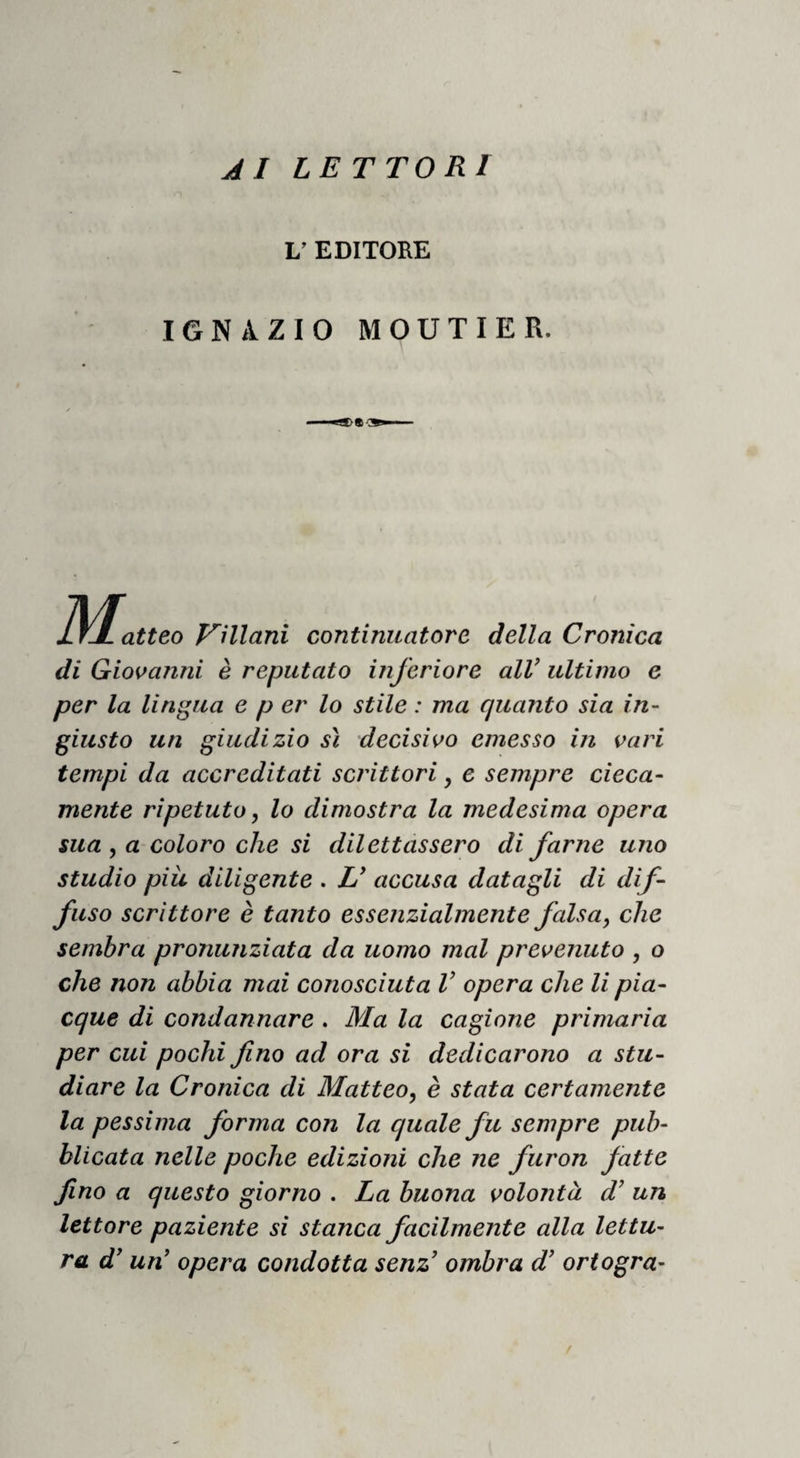 vesi per la fede mantenuta a quel punto. I Cata¬ lani per grande odio che aveano a’ Genovesi, per ingiurie e danni ricevuti da loro in mare, di pre¬ sente s’allegarono co’ Veneziani , e promisono di dare armate di loro uomini quelle galee che i Ve¬ neziani volessono, dando i Veneziani loro i corpi delle galee e i debiti soldi a’Catalani. E ferma la lega , i Veneziani incontanente misono il banco, e cominciarono a scrivere e a soldare la gente , e mandarono a Venezia che vi mandassono i corpi delle galee e’danari,i quali senza indugio vi man¬ darono ventitré corpi di galee, e danari assai , e fecionle armare di buona gente. I Veneziani a Ve¬ nezia prestamente n’ armarono ventisette, e men¬ tre che r armata si facea in Catalogna e a Vene¬ zia, i Veneziani mandarono una galea sottile be¬ ne armata a portare novelle del loro grande soccorso, e mandarono in quella danari per fare apparecchiare le galee ch’erano là, chedi presen¬ te al tempo della venuta della loro armata fos- sono apparecchiate, sicché contra a’ loro nimiri fossono più possenti . Questa galea per scontro di fortuna s’ abbattè in una galea di Genovesi, e combattendo insieme, la veneziana fu vinta e presa in segno del futuro danno . I Genovesi eb- bono i danari, e le lettere e 1’ avviso dell’armata de’ Veneziani e de’Catalani per potersi provvede¬ re; il corpo della galea aggiunsono alle loro, e gli uomini ritennono a prigioni, con gran festa di questa avventura .