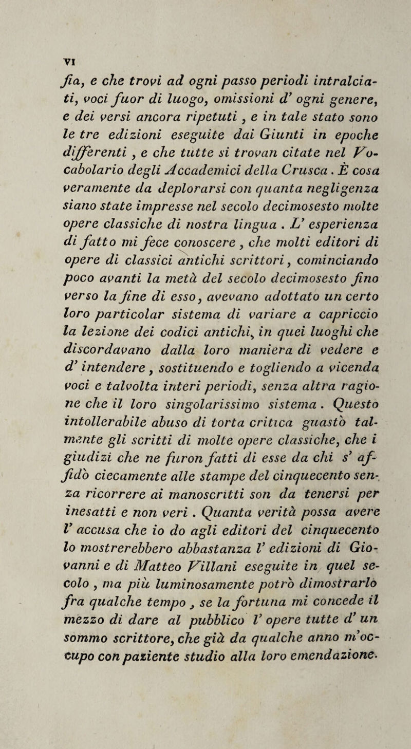 fiay e che trassi ad ogni passo periodi intralcia¬ ti, voci fuor di luogo, omissioni d^ ogni genere, e dei versi ancora ripetuti, e in tale stato sono le tre edizioni eseguite dai Giunti in epoche differenti , e che tutte si trovan citate nel Vo¬ cabolario degli Accademici della Crusca . È cosa veramente da deplorarsi con quanta negligenza siano state impresse nel secolo decimosesto molte opere classiche di nostra lingua . U esperienza di fatto mi fece conoscere, che molti editori di opere di classici antichi scrittori, cominciando poco avanti la metà del secolo decimosesto fino verso la fine di esso, avevano adottato un certo loro particolar sistema di variare a capriccio la lezione dei codici antichi^ in quei luoghi che discordavano dalla loro maniera di vedere e dfntendere, sostituendo e togliendo a vicenda voci e talvolta interi periodi, senza altra ragio¬ ne che il loro singolarissimo sistema . Questo intollerabile abuso di torta critica guasto tal¬ mente gli scritti di molte opere classiche, che i giudizi che ne furon fatti di esse da chi s' af¬ fido ciecamente alle stampe del cinquecento sen-, za ricorrere ai manoscritti son da tenersi per inesatti e non veri. Quanta verità possa avere V accusa che io do agli editori del cinquecento lo mostrerebbero abbastanza V edizioni di Gio¬ vanni e di Matteo Villani eseguite in quel se¬ colo , ma più luminosamente potro dimostrarlo fra qualche tempo ^ se la fortuna mi concede il mezzo di dare al pubblico V opere tutte d* un sommo scrittore, che già da qualche anno ni oc¬ cupo con paziente studio alla loro emendazione^
