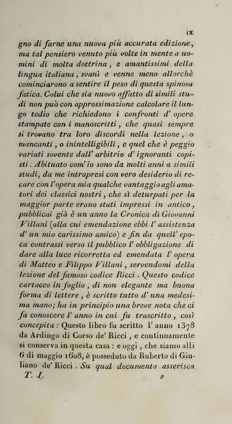 gno di farne una nuova piu accurata edizione ^ ma tal pensiero venuto piu volte in mente a uo¬ mini di molta dottrina , e amantissimi, della lingua italiana, svanì e venne meno allorché cominciarono a sentire il peso di questa spinosa fatica. Colui che sia nuovo affatto di simili stu¬ di non puh con approssimazione calcolare il lun¬ go tedio che richiedono i confronti d’ opere stampate con i manoscritti, che quasi sempre si trovano tra loro discordi nella lezione, o mancanti, o inintelligihili, e quel che è peggio variati sovente dalV arbitrio d’ignoranti copi¬ sti. Abituato com’ lo sono da molti anni a simili studij da me intrapresi con vero desiderio di re¬ care con Vopera mia qualche vantaggio agli ama¬ tori dei classici nostri, che sì deturpati per la maggior pai te erano stati impressi in antico , pubblicai già è un anno la Cronica di Giovanni feniani {alla cui emendazione ebbi V assistenza d' un mio carissimo amico) e fin da quelV epo¬ ca contrassi verso il pubblico V obbligazione di dare alla luce ricorretta ed emendata V opera di Matteo e Filippo Fillani, servendomi della lezione del famoso codice Ricci. Questo codice cartaceo in foglio , di non elegante ma buona forma di lettere , è scritto tutto d’una medesi¬ ma mano; ha in principio una breve nota che ci fa conoscere l' anno in cui fu trascritto , così concepita : Questo libro fu scritto V anno da Ardingo di Corso de^ Eicci, e continuamente si conserva in questa casa : e oggi, che siamo alii 6 di maggio i6’o8, è posseduto da Ruberto di Giu¬ liano de' Ricci . Su qual documento asserisca T. J. B