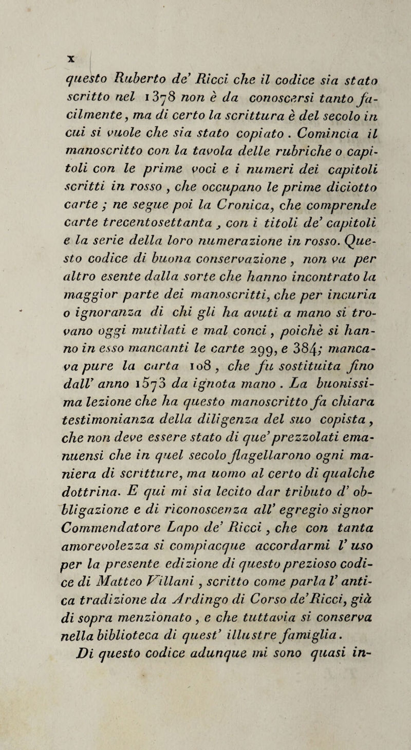 questo Ruberto de^ Rìcci che il codice sia stato scritto nel l’Ò'jS non è da conoscersi tanto fa¬ cilmente, ma di certo la scrittura è del secolo in cui si vuole che sia stato copiato . Comincia il manoscritto con la tavola delle rubriche o capi¬ toli con le prime voci e i numeri dei capitoli scritti in rosso , che occupano le prime diciotto carte ; ne se^ue poi la Cronica, che comprende carte trecentosettanta , con i titoli de’ capitoli e la serie della loro numerazione in rosso. Que¬ sto codice di buona conservazione, non va per altro esente dalla sorte che hanno incontrato la maggior parte dei manoscritti, che per incuria o ignoranza di chi gli ha avuti a mano si tro¬ vano oggi mutilati e mal conci, poiché si han¬ no in esso mancanti le carte 299, e 384; manca¬ va pure la carta 108 , che fu sostituita fino dalV anno iSyS da ignota mano . La buonissi¬ ma lezione che ha questo manoscritto fa chiara testimonianza della diligenza del suo copista , che non deve essere stato di que’prezzolati ema- nuensi che in quel secolo fagellarono ogni ma¬ niera di scritture, ma uomo al certo di qualche dottrina. E qui mi sia lecito dar tributo d’ ob¬ bligazione e di riconoscenza alV egregio signor Commendatore Lapo de’ Ricci, che con tanta amorevolezza si compiacque accordarmi V uso per la presente edizione di questo prezioso codi¬ ce di Matteo Villani, scritto come parla V anti¬ ca tradizione da Ardingo di Corso de’Ricci, già di sopra menzionato, e che tuttavia si conserva nella biblioteca di quest’ illustre famiglia. Di questo codice adunque mi sono quasi in-