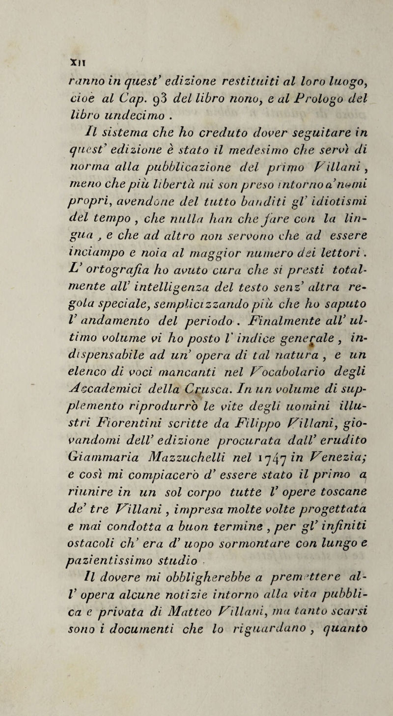 Xll ‘ ranno in quest' edizione restituiti al loro luogo, cioè al Gap. qS del libro nono, e al Prologo del libro undecimo . Il sistema che ho creduto dover seguitare in quest' edizione è stato il medesimo che servì di norma alla pubblicazione del primo Villani, meno che piu libertà mi son preso intorno a nomi propri^ avendone del tutto banditi gV idiotismi del tempo , che nulla han che fare con la Un- gita , e che ad altro non servono che ad essere inciampo e noia al maggior numero dei lettori. U ortografia ho avuto cura che si presti total¬ mente alV intelligenza del testo senz altra re- gola speciale, semplicizzando piic che ho saputo V andamento del periodo . finalmente all' ul¬ timo volume vi ho posto V indice generale , in¬ dispensabile ad un opera di tal natura , e un elenco di voci mancanti nel Vocabolario degli Accademici della Crusca. In un volume di sup¬ plemento riprodurrò le vite degli uomini illu¬ stri Fiorentini scritte da Filippo Villani, gio¬ vandomi dell' edizione procurata dall' erudito Giammaria Mazzuchelli nel i^/\'jin Venezia; e così mi compiacerò d' essere stato il primo a riunire in un sol corpo tutte V opere toscane de' tre Villani, impresa molte volte progettata e mai condotta a buon termine , per gV infiniti ostacoli eh' era d' uopo sormontare con lungo e pazientissimo studio ■ Il dovere mi obbligherebbe a premettere al- V opera alcune notizie intorno alla vita pubbli¬ ca e privata di Matteo Villani, ma tanto scarsi sono i documenti che lo riguardano , quanto
