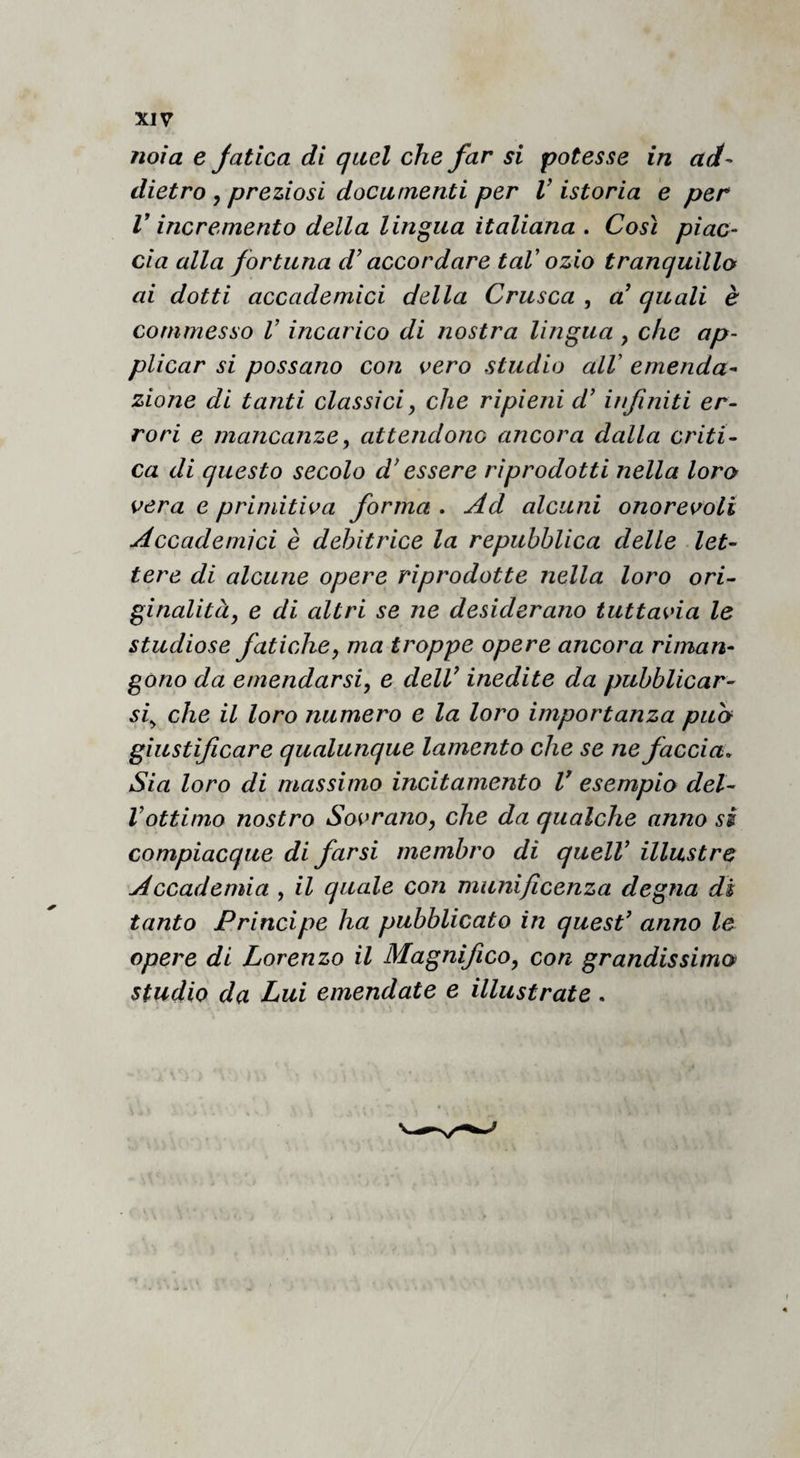 noia e Jatica di quel che far si potesse in ad¬ dietro y preziosi documenti per V istoria e per V incremento della lingua italiana . Così piac¬ cia alla fortuna d'accordare taV ozio tranquillo ai dotti accademici della Crusca , d quali è commesso V incarico di nostra lingua , che ap¬ plicar si possano con vero studio alV emenda¬ zione di tanti classici, che ripieni d’infiniti er¬ rori e mancanze, attendono ancora dalla criti¬ ca di questo secolo d^ essere riprodotti nella loro vera e primitiva forma . Ad alcuni onorevoli Accademici è debitrice la repubblica delle let¬ tere di alcune opere riprodotte nella loro ori¬ ginalità, e di altri se ne desiderano tuttavia le studiose fatiche, ma troppe opere ancora riman¬ gono da emendarsi, e delV inedite da pubblicar¬ si^ che il loro numero e la loro importanza puh giustificare qualunque lamento che se ne faccia. Sia loro di massimo incitamento V esempio del- Vottimo nostro Sovrano, che da qualche anno si compiacque di farsi membro di quell’ illustre Accademia , il quale con munificenza degna dì tanto Principe ha pubblicato in quest’ anno le opere di Lorenzo il Magnifico, con grandissimo studio da Lui emendate e illustrate.