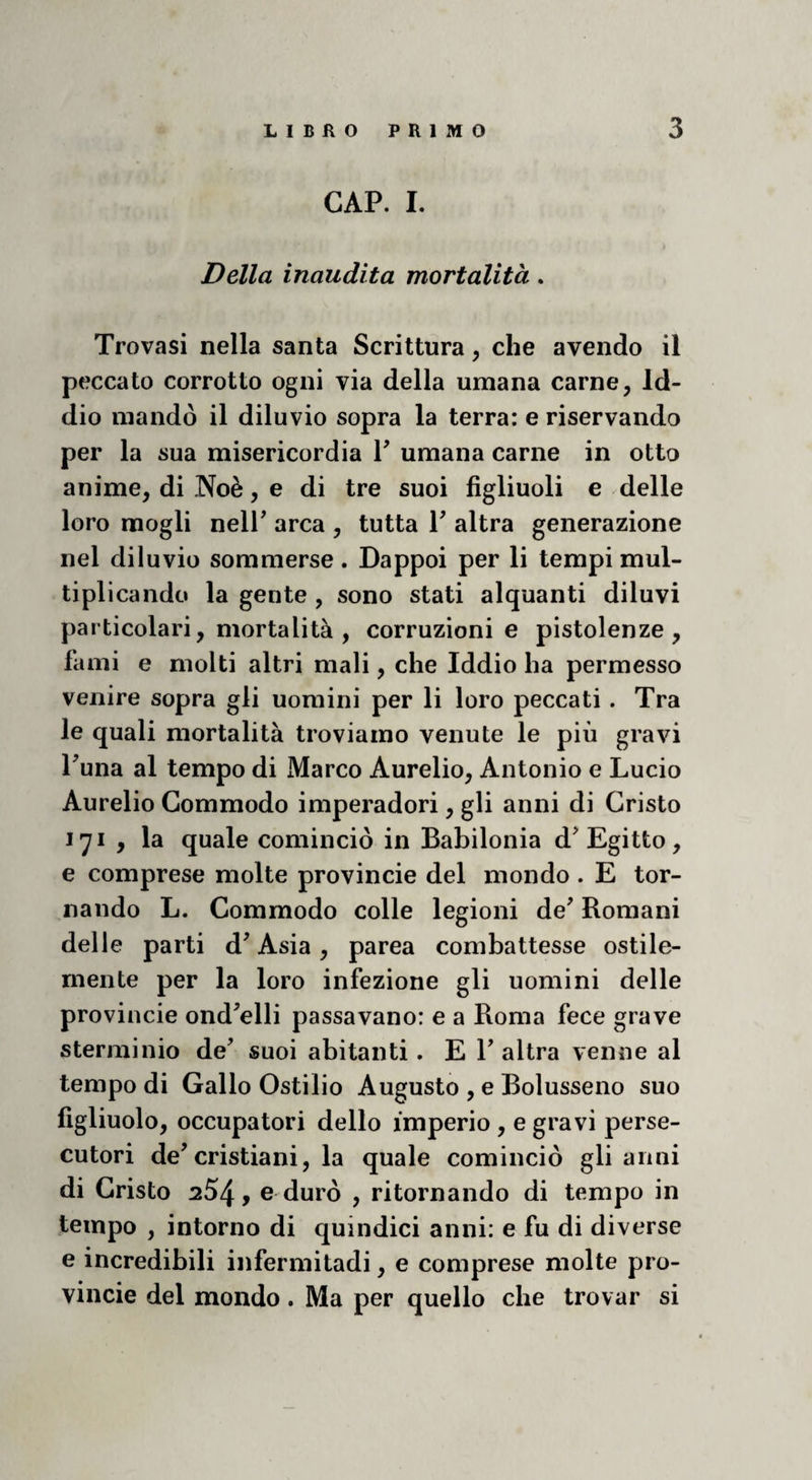 CAP. I. Della inaudita mortalità. Trovasi nella santa Scrittura, che avendo il peccato corrotto ogni via della umana carne, Id¬ dio mandò il diluvio sopra la terra: e riservando per la sua misericordia V umana carne in otto anime, di Noè, e di tre suoi figliuoli e delle loro mogli neir arca , tutta V altra generazione nel diluvio sommerse. Dappoi per li tempi mul- tiplicando la gente , sono stati alquanti diluvi particolari, mortalità , corruzioni e pistolenze , fami e molti altri mali, che Iddio ha permesso venire sopra gli uomini per li loro peccati. Tra le quali mortalità troviamo venute le più gravi Puna al tempo di Marco Aurelio, Antonio e Lucio Aurelio Gommodo imperadori, gli anni di Cristo 171 , la quale cominciò in Babilonia d^ Egitto, e comprese molte provinole del mondo . E tor¬ nando L. Commodo colle legioni de' Romani delle parti d'Asia, parea combattesse ostile- rnente per la loro infezione gli uomini delle provincie ond'elli passavano: e a Roma fece grave sterminio de' suoi abitanti. E 1' altra venne al tempo di Gallo Ostilio Augusto , e Bolusseno suo figliuolo, occupatori dello imperio , e gravi perse¬ cutori de'cristiani, la quale cominciò gli anni di Cristo 254, e durò , ritornando di tempo in tempo , intorno di quindici anni: e fu di diverse e incredibili infermitadi, e comprese molte pro¬ vincie del mondo. Ma per quello che trovar si