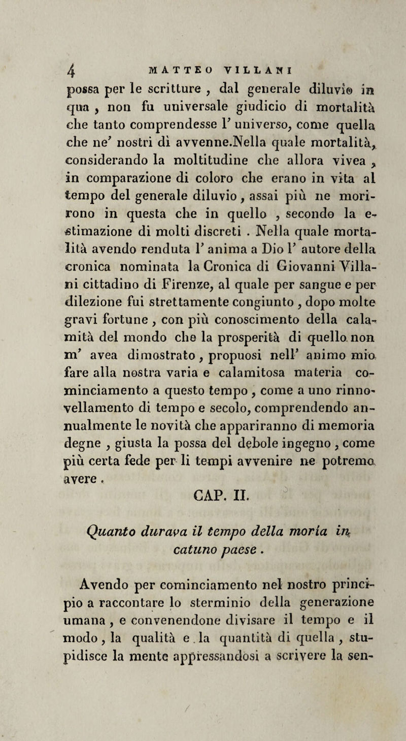 possa per le scritture , dal generale diluvi© in qua , non fu universale giudicio di mortalità che tanto comprendesse V universo, come quella che ne' nostri dì avvenne.Nella quale mortalità, considerando la moltitudine che allora vivea , in comparazione di coloro che erano in vita al tempo del generale diluvio, assai più iie mori¬ rono in questa che in quello , secondo la e- stimazione di molti discreti . Nella quale morta¬ lità avendo venduta V anima a Dio 1' autore della cronica nominata la Cronica di Giovanni Villa¬ ni cittadino di Firenze, al quale per sangue e per dilezione fui strettamente congiunto , dopo molte gravi fortune , con più conoscimento della cala^ mità del mondo che la prosperità di quello non m' avea dimostrato, propuosi nell' animo mio fare alla nostra varia e calamitosa materia co- minciamento a questo tempo, come a uno rinno- vellamento di tempo e secolo, comprendendo an¬ nualmente le novità che appariranno di memoria degne , giusta la possa del debole ingegno , come più certa fede per li tempi avvenire ne potremo avere. CAP. II. ^ Quanto duras>a il tempo della moria in catuno paese. Avendo per cominciamento nel nostro princi¬ pio a raccontare lo sterminio della generazione umana , e convenendone divisare il tempo e il modo, la qualità e.la quantità di quella , stu¬ pidisce la mente appressandosi a scrivere la sen-