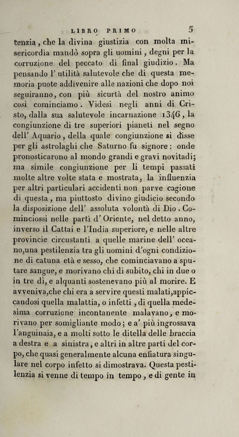 tenzia, che la divina giustizia con molta mi¬ sericordia mandò sopra gli uomini, degni per la corruzione del peccato di final giudizio. Ma pensando V utilità salutevole che di questa me¬ moria puote addivenire alle nazioni che dopo noi seguiranno, con più sicurtà del nostro animo così cominciamo . Videsi negli anni di Cri¬ sto, dalla sua salutevole incarnazione congiunzione di tre superiori pianeti nel segno deir Aquario, della quale congiunzione si disse per gli astrolaghi che Saturno fu signore : onde pronosticarono al mondo grandi e gravi novitadi; ma simile congiunzione per li tempi passati molte altre volte stata e mostrata, la influenzia per altri particulari accidenti non parve cagione di questa , ma piuttosto divino giudicio secondo la disposizione delF assoluta volontà di Dio . Go- minciossi nelle parti d' Oriente, nel detto anno, inverso il Cattai e Tlndia superiore, e nelle altre provincie circustanti a quelle marine delT ocea¬ no,una pestilenzia tra gli uomini d^ogni condizio¬ ne di catuna età e sesso, che cominciavano a spu¬ tare sangue, e morivano chi di subito, chi in due o in tre dì, e alquanti sostenevano più al morire. E avveniva,che chi era a servire questi malati,appic¬ candosi quella malattia, o infetti, di quella mede¬ sima corruzione incontanente inalavano^ e mo¬ rivano per somigliante modo; e a' più ingrossava Fanguinaia, e a molti sotto le ditella delle braccia a destra e a sinistra, e altri in altre parti del cor¬ po, che quasi generalmente alcuna enfiatura singo¬ lare nel corpo infetto si dimostrava. Questa pesti¬ lenzia si venne di tempo in tempo , e di gente in