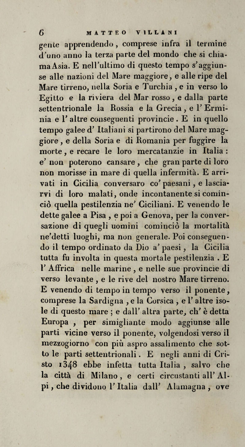 gente apprendendo, comprese infra il termine d^uno anno la terza parte del mondo che si chia¬ ma Asia. E nelTultimo di questo tempo s'aggiun¬ se alle nazioni del Mare maggiore, e alle ripe del Mare tirreno, nella Soria e Turchia , e in verso lo Egitto e la riviera del Mar rosso, e dalla parte settentrionale la Russia e la Grecia , e V Ermi¬ nia e r altre conseguenti provincie . E in quello tempo galee d' Italiani si partirono del Mare mag¬ giore , e della Soria e di Romania per fuggire la morte, e recare le loro mercatanzie in Italia : e' non poterono cansare , che gran parte di loro non morisse in mare di quella infermità. E arri¬ vati in Cicilia conversaro co'paesani, e lascia¬ rvi di loro malati, onde incontanente si comin¬ ciò quella pestilenzia ne' Giciliani. E venendo le dette galee a Pisa , e poi a Genova, per la conver¬ sazione di quegli uomini cominciò la mortalità ne'detti luoghi, ma non generale. Poi conseguen¬ do il tempo ordinato da Dio a' paesi, la Cicilia tutta fu involta in questa mortale pestilenzia . E l' Affrica nelle marine , e nelle sue provincie di verso levante , e le rive del nostro Mare tirreno. E venendo di tempo in tempo verso il ponente, comprese la Sardigna , e la Corsica , e 1' altre iso¬ le di questo mare ; e dall' altra parte^ eh' è detta Europa , per simigliante modo aggiunse alle parti vicine verso il ponente, volgendosi verso il mezzogiorno con più aspro assalimelito che sot¬ to le parti settentrionali. E negli anni di Cri¬ sto 1348 ebbe infetta tutta Italia , salvo che la città di Milano, e certi circostanti all'Al¬ pi , che dividono l'Italia dall' Alamagna , ove