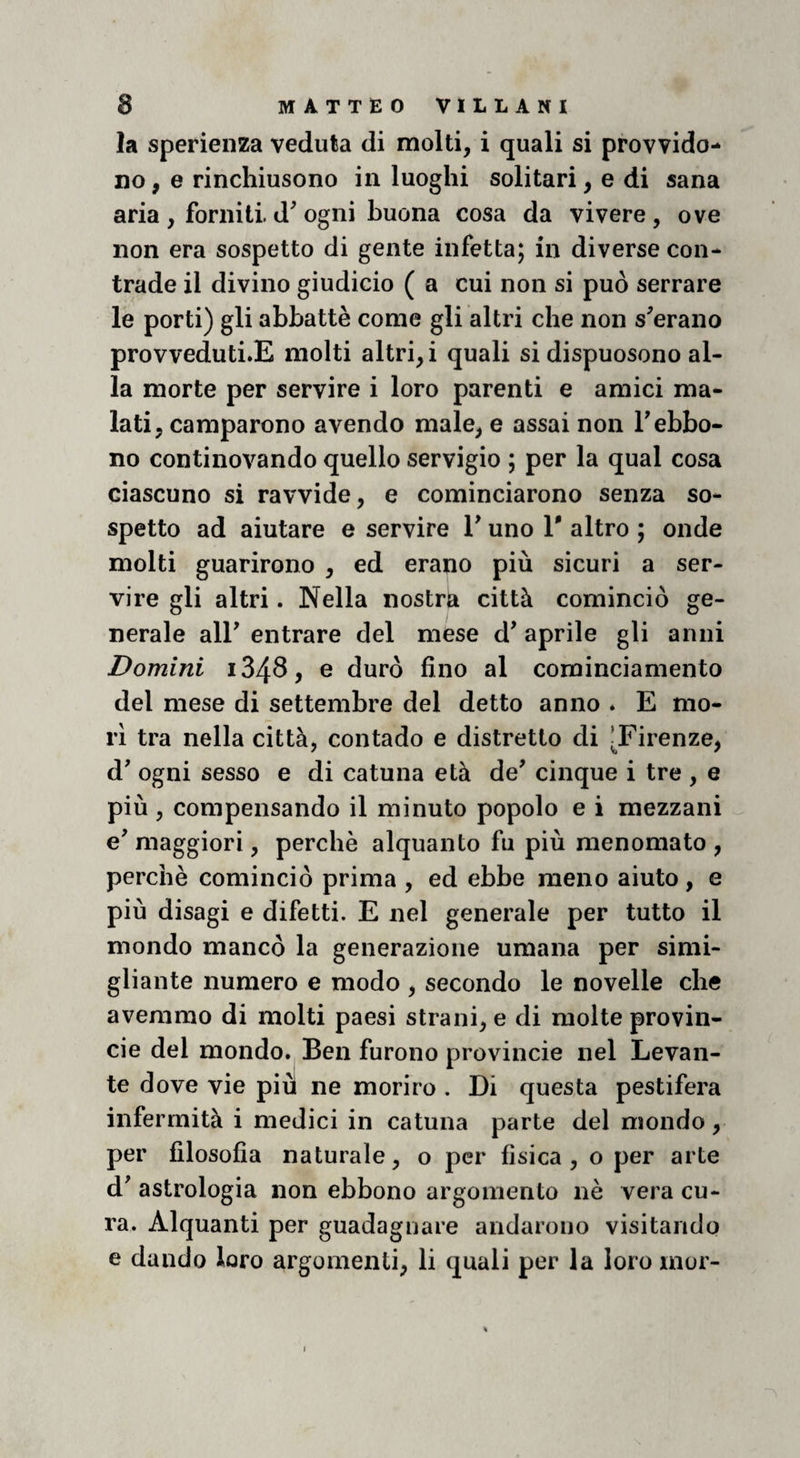 la sperieiiza veduta di molti, i quali si provvido- no, e rinchiusono in luoghi solitari, e di sana aria , forniti d^ ogni buona cosa da vivere, ove non era sospetto di gente infetta; in diverse con¬ trade il divino giudicio ( a cui non si può serrare le porti) gli abbattè come gli altri che non sperano provveduti.E molti altri,! quali si dispuosono al¬ la morte per servire i loro parenti e amici ma¬ lati, camparono avendo male, e assai non Tebbo- no continovando quello servigio ; per la qual cosa ciascuno si ravvide, e cominciarono senza so¬ spetto ad aiutare e servire V uno V altro ; onde molti guarirono , ed erano più sicuri a ser¬ vire gli altri. Nella nostra città cominciò ge¬ nerale air entrare del mese d' aprile gli anni Domini i34S, e durò fino al cominciamento del mese di settembre del detto anno * E mo¬ ri tra nella città, contado e distretto di J^Firenze, d' ogni sesso e di catuna età de' cinque i tre , e più, compensando il minuto popolo e i mezzani e'maggiori, perchè alquanto fu più menomato, perchè cominciò prima , ed ebbe meno aiuto, e più disagi e difetti. E nel generale per tutto il mondo mancò la generazione umana per simi- gliante numero e modo , secondo le novelle che avemmo di molti paesi strani, e di molte provin- cie del mondo. Ben furono provincie nel Levan¬ te dove vie più ne morirò . Di questa pestifera infermità i medici in catuna parte del mondo, per filosofia naturale, o per fisica , o per arte d' astrologia non ebbono argomento nè vera cu¬ ra. Alquanti per guadagnare andarono visitando e dando loro argomenti, li quali per la loro mur-