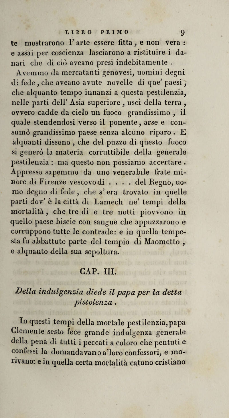 tc mostrarono V arte essere fitta , e non vera : € assai per coscienza lasciarono a ristituire i da¬ nari che di ciò aveano presi indebitamente . Avemmo da mercatanti genovesi^ uomini degni di fede ^ che aveano avute novelle di que^ paesi, che alquanto tempo innanzi a questa pestilenzia, nelle parti delF Asia superiore , usci della terra , ovvero cadde da cielo un fuoco grandissimo , il quale stendendosi verso il ponente, arse e con¬ sumò grandissimo paese senza alcuno riparo . E alquanti dissono , che del puzzo di questo fuoco si generò la materia corruttibile della generale pestilenzia : ma questo non possiamo accertare . App lesso sapemmo da uno venerabile frate mi¬ nore di Firenze vescovo di .... del Regno, uo¬ mo degno di fede, che s' era trovato in quelle parti dov^ è la città di Lamech ne' tempi della mortalità , che tre di e tre notti piowono in quello paese biscie con sangue che appuzzarono e corruppono tutte le contrade: e in quella tempe¬ sta fu abbattuto parte del tempio di Maometto , € alquanto della sua sepoltura. CAP. III. Della indulgenzia diede il papa per la detta pi sto lenza. In questi tempi della mortale pestilenzia,papa Clemente sesto lece grande indulgenza generale della pena di tutti i peccati a coloro che pentuti e confessi la domandavanoa'ioro confessori, e mo- nvano: e in quella certa mortalità catuno cristiano