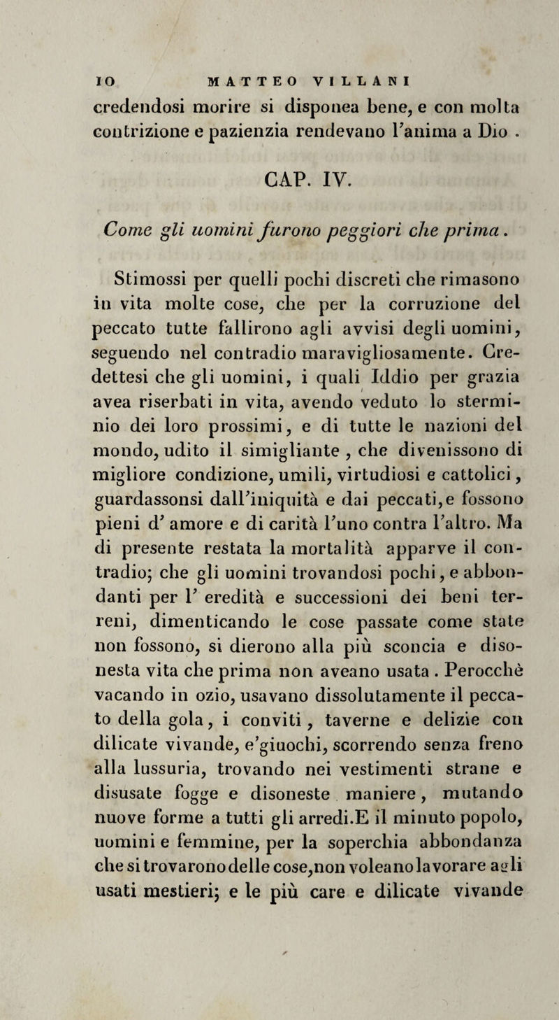 credendosi morire si disponea bene, e con molta contrizione e pazienzia rendevano Tanima a Dio . GAP. IV. Come gli uomini furono peggiori che prima, Stimossi per quelli pochi discreti che rimasono in vita molte cose, che per la corruzione del peccato tutte fallirono agli avvisi degli uomini, seguendo nel contradio maravigliosamente. Gre- dettesi che gli uomini, i quali Iddio per grazia avea riserbati in vita, avendo veduto lo stermi¬ nio dei loro prossimi, e di tutte le nazioni del mondo, udito il simigliante , che divenissono di migliore condizione, umili, virtudiosi e cattolici, guardassonsi dalPiniquità e dai peccati,e fossono pieni d^ amore e di carità Tuno contra Taltro. Ma di presente restata la mortalità apparve il con¬ tradio; che gli uomini trovandosi pochi, e abbon¬ danti per P eredità e successioni dei beni ter¬ reni, dimenticando le cose passate come state non fossono, si dierono alla più sconcia e diso¬ nesta vita che prima non aveano usata . Perocché vacando in ozio, usavano dissolutamente il pecca¬ to della gola, i conviti, taverne e delizie con dilicate vivande, e'giuochi, scorrendo senza freno alla lussuria, trovando nei vestimenti strane e disusate fogge e disoneste maniere, mutando nuove forme a tutti gli arredi.E il minuto popolo, uomini e femmine, per la soperchia abbondanza chesitrovaronodellecose,non voleanolavorare airli usati mestieri; e le più care e dilicate vivande ✓