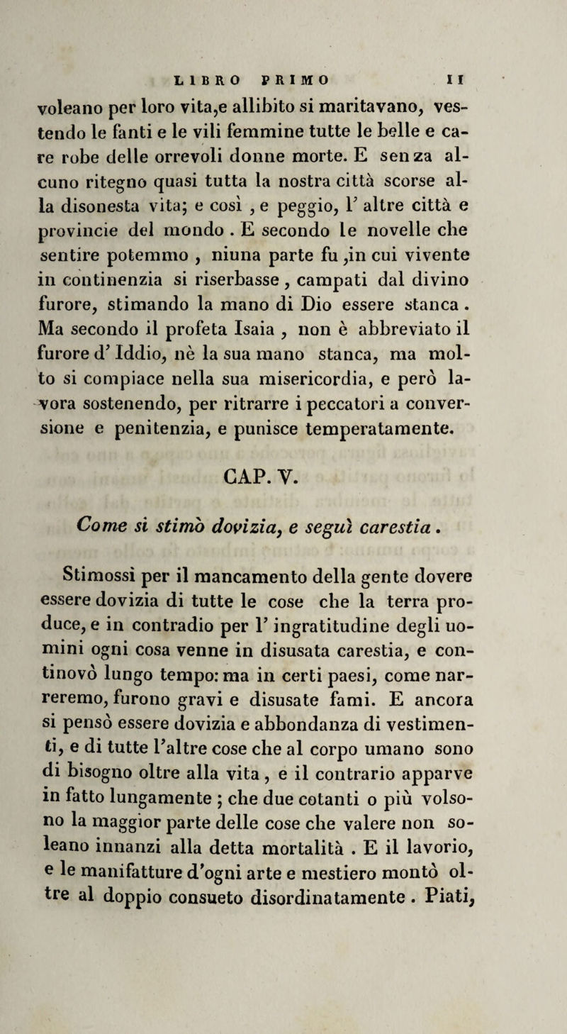 voleano per loro vitajC allibito si maritavano, ves¬ tendo le fanti e le vili femmine tutte le belle e ca¬ re robe delle orrevoli donne morte. E senza al¬ cuno ritegno quasi tutta la nostra città scorse al¬ la disonesta vita; e cosi , e peggio, V altre città e provincie dei mondo . E secondo le novelle che sentire potemmo , ninna parte fu ,in cui vivente in continenzia si riserbasse , campati dal divino furore, stimando la mano di Dio essere stanca . Ma secondo il profeta Isaia , non è abbreviato il furore d’Iddio, nè la sua mano stanca, ma mol¬ to si compiace nella sua misericordia, e però la¬ vora sostenendo, per ritrarre i peccatori a conver¬ sione e penitenzia, e punisce temperatamente. GAP. V. Come si stimo dooiziuy e seguì carestia. Stimossì per il mancamento della gente dovere essere dovizia di tutte le cose che la terra pro¬ duce, e in contradio per T ingratitudine degli uo¬ mini ogni cosa venne in disusata carestia, e con- tinovò lungo tempo: ma in certi paesi, come nar¬ reremo, furono gravi e disusate fami. E ancora si pensò essere dovizia e abbondanza di vestimen¬ ti, e di tutte Paltre cose che al corpo umano sono di bisogno oltre alla vita, e il contrario apparve in fatto lungamente ; che due cotanti o più volso- no la maggior parte delle cose che valere non so¬ lcano innanzi alla detta mortalità . E il lavorio, e le manifatture d^ogni arte e mestiere montò ol¬ tre al doppio consueto disordinatamente . Piati,