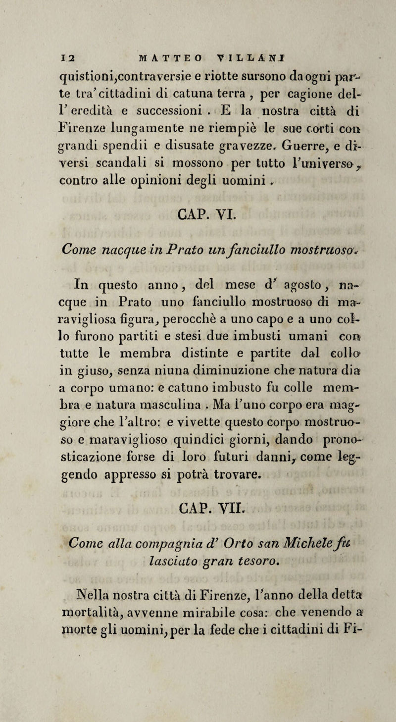 quistioni,contraversie e riotte sursono da ogni par¬ te tra'cittadini di catana terra , per cagione del- r eredità e successioni . E la nostra città di Firenze lungamente ne riempie le sue corti con grandi spendii e disusate graveMe. Guerre, e di¬ versi scandali si inossono per tutto Funiverso,, contro alle opinioni degli uomini. CAP. VI. Come nacque in Prato un fanciullo mostruoso. In questo anno, del mese d' agosto, na¬ cque in Prato uno fanciullo mostruoso di ma=- ravigliosa figura^ perocché a uno capo e a uno col¬ lo furono partiti e stesi due imbusti umani con tutte le membra distinte e partite dal collo* in giuso, senza ninna diminuzione che natura dia a corpo umano: e catuno imbusto fu colle mem¬ bra e natura masculina . Ma Funo corpo era mag¬ giore che Faltro: e vivette questo corpo mostruo¬ so e maraviglioso quindici giorni, dando prono¬ sticazione forse di loro futuri daniii,^ come leg¬ gendo appresso si potrà trovare* CAP. VIL Come alla compagnia Orto san Michele fu lasciato gran tesoro. Nella nostra città di Firenze, Fanno della detta mortalità, avvenne mirabile cosa: che venendo a morte gli uomini, per la fede che i cittadini di Fi-