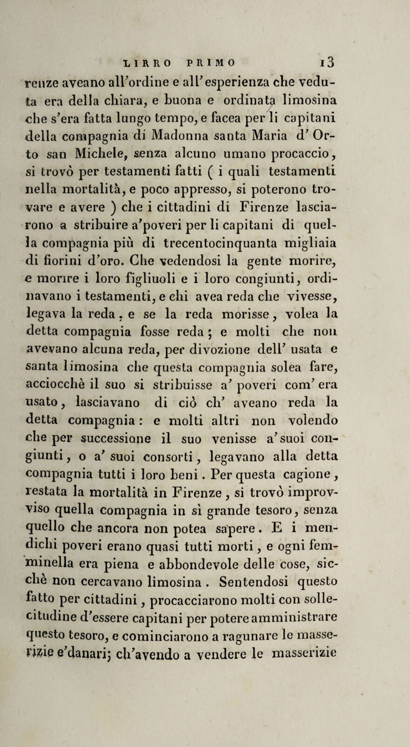 reiize aveano airordine e alTesperienza che vedu¬ ta era della chiara, e buona e ordinata limosina che s’era fatta lungo tempo, e facea per li capitani della compagnia di Madonna santa Maria d' Or¬ to san Michele, senza alcuno umano procaccio, si trovò per testamenti fatti ( i quali testamenti nella mortalità, e poco appresso, si poterono tro¬ vare e avere ) che i cittadini di Firenze lascia¬ rono a stribuire a'poveri per li capitani di quel¬ la compagnia più di trecentocinquanta migliaia di fiorini d'oro. Che vedendosi la gente morire, e morire i loro figliuoli e i loro congiunti, ordi¬ navano i testamenti, e chi avea reda che vivesse, legava la reda. e se la reda morisse, volea la detta compagnia fosse reda ; e molti che non avevano alcuna reda, per divozione delF usata e santa limosina che questa compagnia solea fare, acciocché il suo si stribuisse a' poveri coni' era usato, lasciavano di ciò eh' aveano reda la detta compagnia : e molti altri non volendo che per successione il suo venisse a'suoi con¬ giunti , o a' suoi consorti, legavano alla detta compagnia tutti i loro beni. Per questa cagione , restata la mortalità in Firenze, si trovò improv¬ viso quella compagnia in si grande tesoro, senza quello che ancora non potea sapere. E i men¬ dichi poveri erano quasi tutti morti, e ogni fem¬ minella era piena e abbondevole delle cose, sic¬ ché non cercavano limosina . Sentendosi questo fatto per cittadini, procacciarono molti con solle¬ citudine d'essere capitani per potere amministrare questo tesoro, e cominciarono a ragunare le masse¬ rie e'danarÌ3 ch^avendo a vendere le masserizie