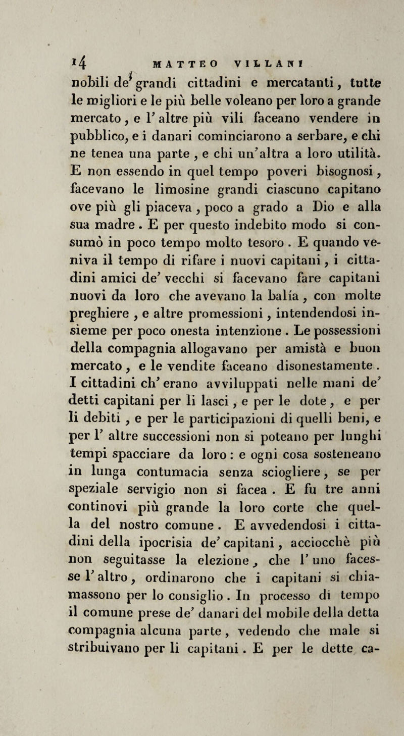 i nobili de' grandi cittadini e mercatanti, tutte le migliori e le più belle voleano per loro a grande mercato, e r altre più vili faceano vendere in pubblico, e i danari cominciarono a serbare, e chi ne tenea una parte , e chi un^altra a loro utilità. E non essendo in quel tempo poveri bisognosi, facevano le limosine grandi ciascuno capitano ove più gli piaceva , poco a grado a Dio e alla sua madre. E per questo indebito modo si con¬ sumò in poco tempo molto tesoro . E quando ve¬ niva il tempo di rifare i nuovi capitani, i citta¬ dini amici de' vecchi si facevano fare capitani nuovi da loro che avevano la balia, con molte preghiere , e altre promessioni, intendendosi in¬ sieme per poco onesta intenzione . Le possessioni della compagnia allogavano per amistà e buon mercato , e le vendite faceano disonestamente . I cittadini eh'erano avviluppati nelle mani de' detti capitani per li lasci, e per le dote, e per li debiti , e per le participazioni di quelli beni, e per 1' altre successioni non si poteano per lunghi tempi spacciare da loro : e ogni cosa sosteneano in lunga contumacia senza sciogliere, se per speziale servigio non si facea . E fu tre anni continovi più grande la loro corte che quel¬ la del nostro comune . E avvedendosi i citta¬ dini della ipocrisia de' capitani, acciocché più non seguitasse la elezione j che l'uno faces¬ se l'altro, ordinarono che i capitani si chia- massono per lo consiglio . In processo di tempo il comune prese de' danari del mobile delia detta compagnia alcuna parte, vedendo che male si stribuivano per li capitani. E per le dette ca-