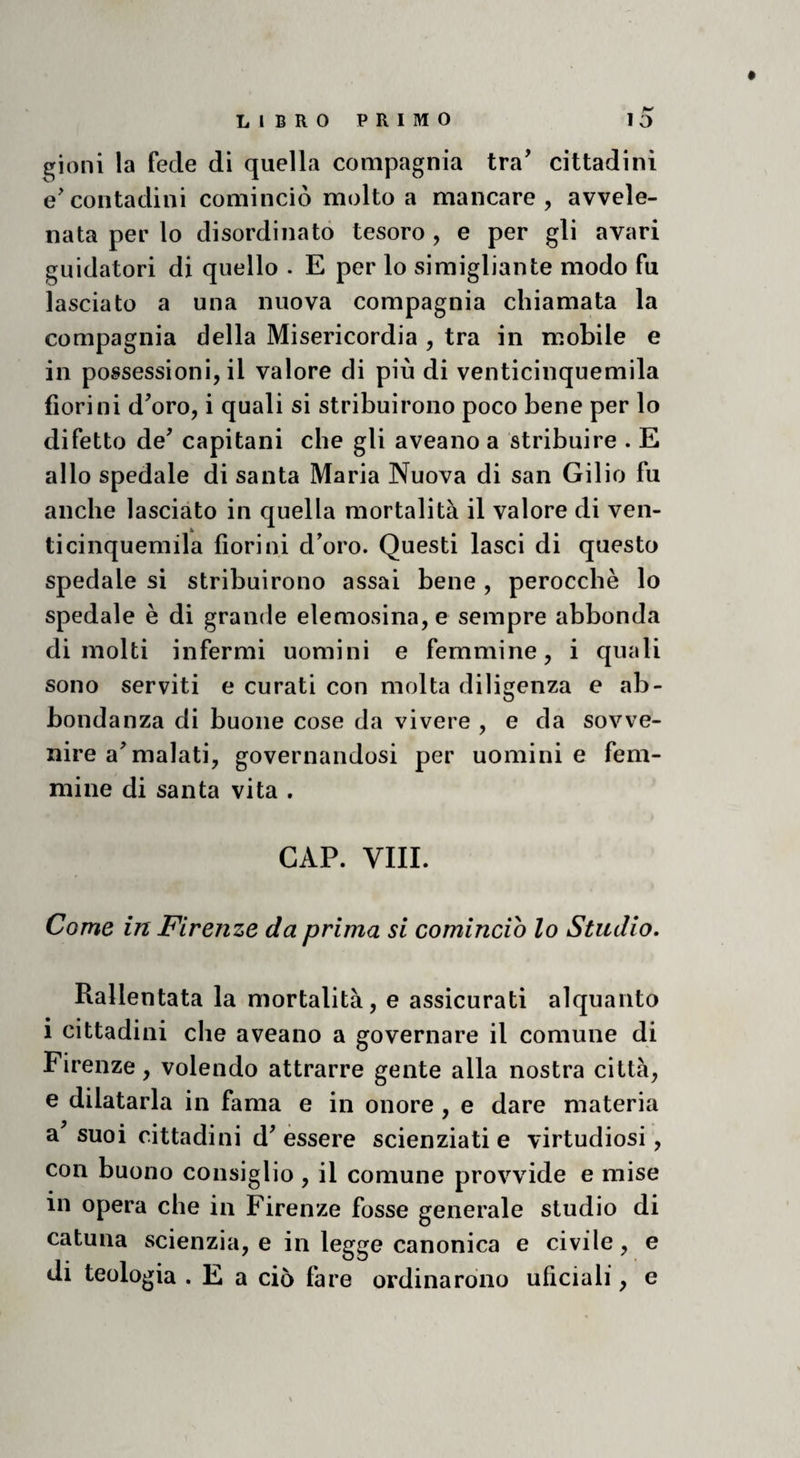 ^ioni la fede di quella compagnia tra' cittadini e'contadini cominciò molto a mancare, avvele¬ nata per lo disordinato tesoro, e per gli avari guidatori di quello . E per lo simigliali te modo fu lasciato a una nuova compagnia chiamata la compagnia della Misericordia , tra in mobile e in possessioni, il valore di più di venticinquemila fiorini d^oro, i quali si stribuirono poco bene per lo difetto de^ capitani che gli aveano a stribuire . E allo spedale di santa Maria Nuova di san Gilio fu anche lasciato in quella mortalità il valore di ven¬ ticinquemila fiorini d'oro. Questi lasci di questo spedale si stribuirono assai bene , perocché lo spedale è di grande elemosina, e sempre abbonda dimoiti infermi uomini e femmine, i quali sono serviti e curati con molta diligenza e ab¬ bondanza di buone cose da vivere , e da sovve¬ nire ammalati, governandosi per uomini e fem¬ mine di santa vita . GAP. Vili. Come in Firenze da prima si comincio lo Studio, Rallentata la mortalità, e assicurati alquanto 1 cittadini che aveano a governare il comune di Firenze, volendo attrarre gente alla nostra città, e dilatarla in fama e in onore, e dare materia a suoi cittadini d'èssere scienziati e virtudiosi, con buono consiglio , il comune provvide e mise in opera che in Firenze fosse generale studio di catuna scienzia, e in legge canonica e civile, e di teologia . E a ciò fare ordinarono uficiali, e