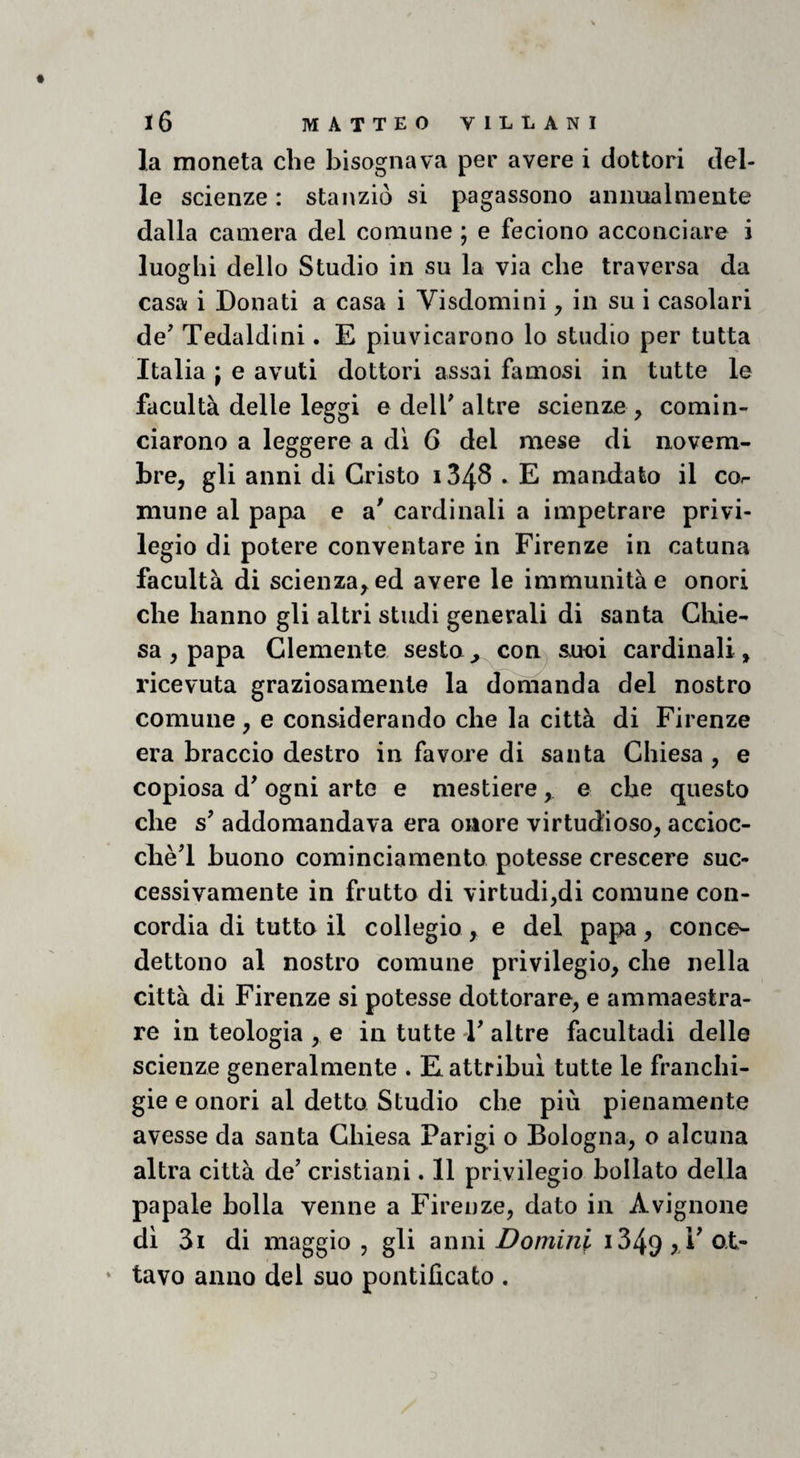 la moneta che bisognava per avere i dottori del¬ le scienze : stanziò si pagassono animalmente dalla camera del comune ; e feciono acconciare i luoghi dello Studio in su la via che traversa da casa i Donati a casa i Visdomini, in su i casolari de' Tedaldini. E piuvicarono lo studio per tutta Italia j e avuti dottori assai famosi in tutte le facultà delle leggi e dell'altre scienze , comin¬ ciarono a leggere a di G del mese di novem¬ bre, gli anni di Cristo i348 . E mandato il cor niune al papa e a* cardinali a impetrare privi¬ legio di potere conventare in Firenze in catuna facultà di scienza, ed avere le immunità e onori che hanno gli altri studi generali di santa Chie¬ sa , papa Clemente sesto^ con^ s.uoi cardinali, ricevuta graziosamente la domanda del nostro comune, e considerando che la città di Firenze era braccio destro in favore di santa Chiesa , e copiosa d' ogni arte e mestiere , e che questo che s' addomandava era onore virtudioso, accioc¬ ché'! buono cominciamento potesse crescere suc¬ cessivamente in frutto di virtudi,di comune con¬ cordia di tutto il collegio , e del papa, conce- dettono al nostro comune privilegio, che nella città di Firenze si potesse dottorare, e ammaestra¬ re in teologia , e in tutte 1' altre facultadi delle scienze generalmente . E attribuì tutte le franchi¬ gie e onori al detto Studio che più pienamente avesse da santa Chiesa Parigi o Bologna, o alcuna altra città de' cristiani. 11 privilegio bollato della papale bolla venne a Firenze, dato in Avignone di 3i di maggio, gli anni Domini i349rFo,t- ‘ lavo anno del suo pontificato .