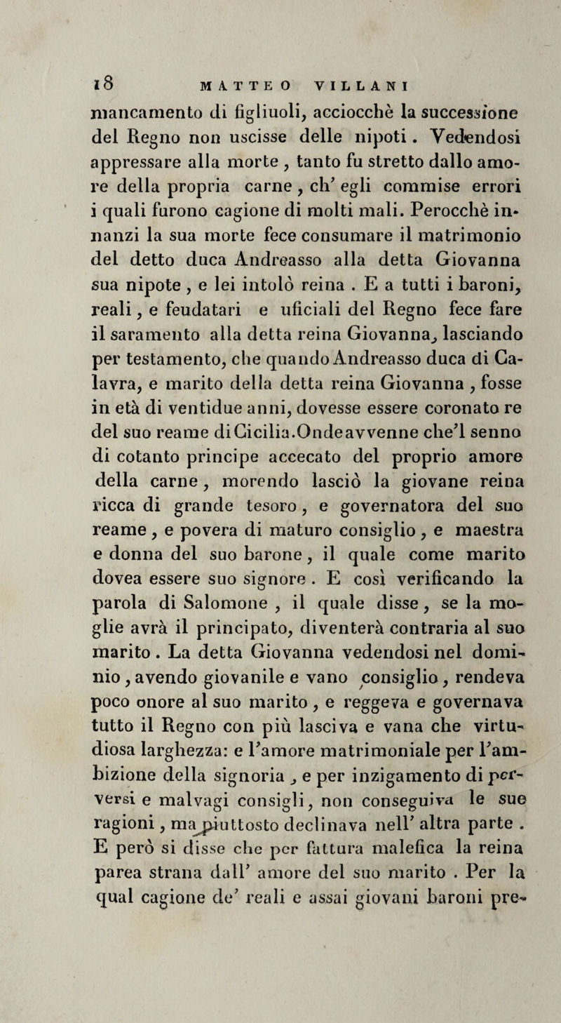 mancamento di figliuoli, acciocché la successione del Regno non uscisse delle nipoti. Vedendosi appressare alla morte , tanto fu stretto dallo amo¬ re della propria carne , di' egli commise errori i quali furono cagione di molti mali. Perocché in¬ nanzi la sua morte fece consumare il matrimonio del detto duca Andreasso alla detta Giovanna sua nipote, e lei intolò reina . E a tutti i baroni, reali, e feudatari e uficiali del Regno fece fare il saramento alla detta reina Giovanna^ lasciando per testamento, che quando Andreasso duca di Ga- lavra, e marito della detta reina Giovanna , fosse in età di ventidue anni, dovesse essere coronato re del suo reame di Cicilia.Onde avvenne che'l senno di cotanto principe accecato del proprio amore della carne, morendo lasciò la giovane reina ricca di grande tesoro, e governatora del suo reame , e povera di maturo consiglio , e maestra e donna del suo barone, il quale come marito dovea essere suo signore . E così verificando la parola di Salomone , il quale disse, se la mo¬ glie avrà il principato, diventerà contraria al suo marito . La detta Giovanna vedendosi nel domi¬ nio, avendo giovanile e vano consiglio, rendeva poco onore al suo marito , e reggeva e governava tutto il Regno con più lasciva e vana che virtù- diosa larghezza: e l'amore matrimoniale per Pam- bizione della signoria ^ e per inzigamento di per¬ versi e malvagi consigli, non conseguiva le sue ragioni, nijy^iuttosto declinava nell' altra parte . E però si disse che per fattura malefica la reina parca strana dall' amore del suo marito . Per la qual cagione de' reali e assai giovani baroni pre-