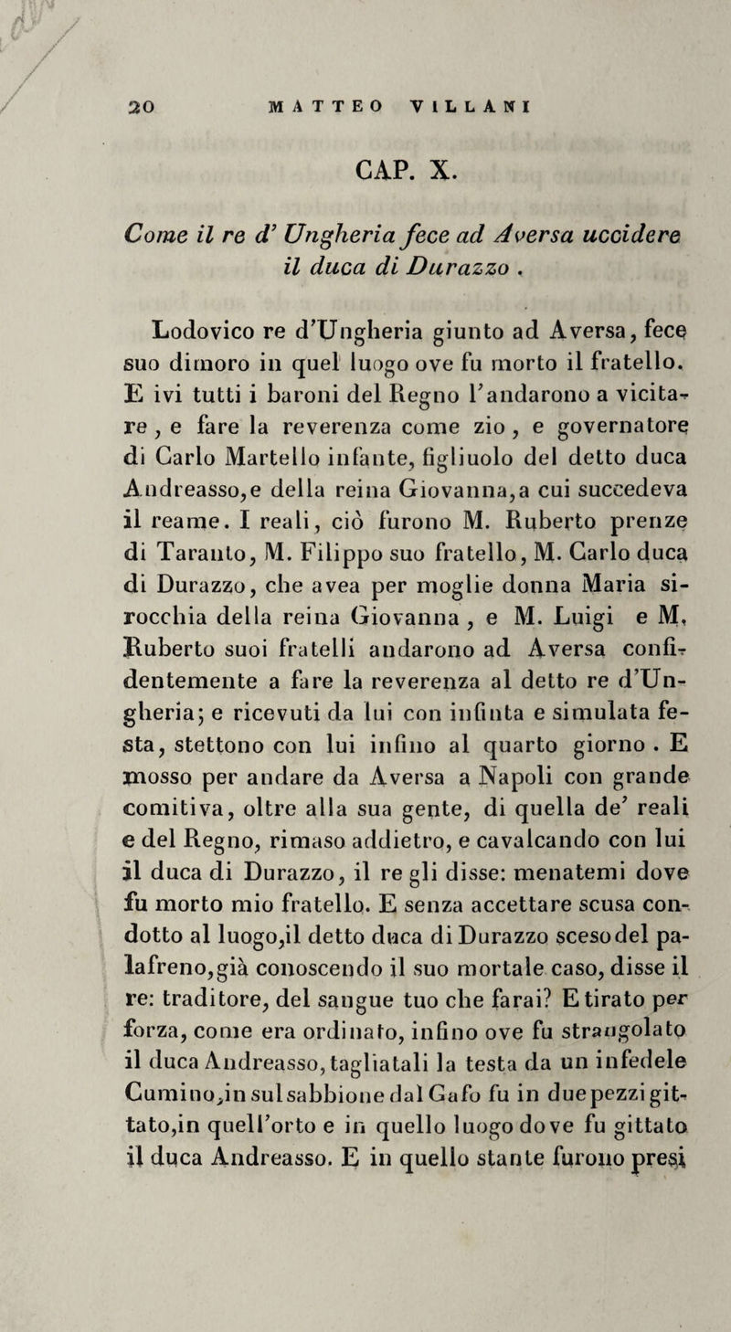 GAP. X. Come il re d’ Ungheria fece ad Aoersa uccidere il duca di Durazzo . Lodovico re d^Ungheria giunto ad A versa, fece suo dimoro in quel luogo ove fu morto il fratello. E ivi tutti i baroni del Regno Mandarono a vicita-^ re , e fare la reverenza come zio , e governatore di Carlo Martello infante, figliuolo del detto duca Andreasso,e della reina Giovanna,a cui succedeva il reame. I reali, ciò furono M. Ruberto prenze di Taranto, M. Filippo suo fratello, M- Carlo duc^ di Durazzo, che avea per moglie donna Maria si- rocchia della reina Giovanna , e M. Luigi e M, Ruberto suoi fratelli andarono ad A versa confir dentemente a fare la reverenza al detto re d’Un¬ gheria; e ricevuti da lui con infinta e simulata fe¬ sta, stettono con lui infino al quarto giorno . E mosso per andare da A versa a Napoli con grande comitiva, oltre alla sua gente, di quella de’ reali e del Regno, rimaso addietro, e cavalcando con lui il duca di Durazzo, il re gli disse: menatemi dove fu morto mio fratello. E senza accettare scusa con-, dotto al luogo,il detto duca di Durazzo sceso del pa¬ lafreno,già conoscendo il suo mortale caso, disse il re: traditore, del sangue tuo che farai? E tirato per forza, come era ordinato, infino ove fu strangolato il duca Andreasso, tagliatali la testa da un infedele Cumino^in sulsabbione dal Gafo fu in duepezzi git^ tato,in quell’orto e in quello luogo dove fu gittate il duca Andreasso. E in quello stante furono pre^i