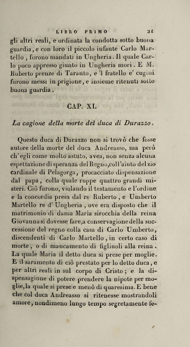 gii altri reali, e ordinata la condotta sotto buona guardia, e con loro il piccolo infante Carlo Mar¬ tello , furono mandati in Ungheria. Il quale Car¬ lo poco appresso giunto in Ungheria mori. E M. Ruberto prenze di Taranto, e ’l fratello e^ cugini furono messi in prigione, e insieme ritenuti sotto buona guardia. CAP. XL La cagione della morte del duca di Durazzo* Questo duca di Durazzo non si trovò che fosse autore della morte del duca Andreasso, ma però ch’egli come molto astuto, avea, non senza alcuna espettazione di speranza delRegno,coU’aiuto del zio Cardinale di Pelagorga, procacciato dispensazione dal papa, colla quale ruppe quattro grandi mi¬ steri. Ciò furono, violando il testamento e bordine e la concordia presa dal re Ruberto , e Umberto Martello re d’ Ungheria , ove era disposto che il matrimonio di dama Maria sirocchia della reina Giovanna si dovesse fare,a conservagione della suc¬ cessione del regno colla casa di Carlo Umberto, discendenti di Carlo Martello , in certo caso di morte , o di mancamento di figliuoli alla reina . La quale Maria il detto duca si prese per moglie. E il saramento di ciò prestato per lo detto duca, e per altri reali in sul corpo di Cristo ; e la di- spensagione di potere prendere la nipote per mo- glie,la quale si prese e menò di quaresima. E bene che col duca Andreasso si ritenesse mostrandoli amore, nondimeno lungo tempo segretamente fe-