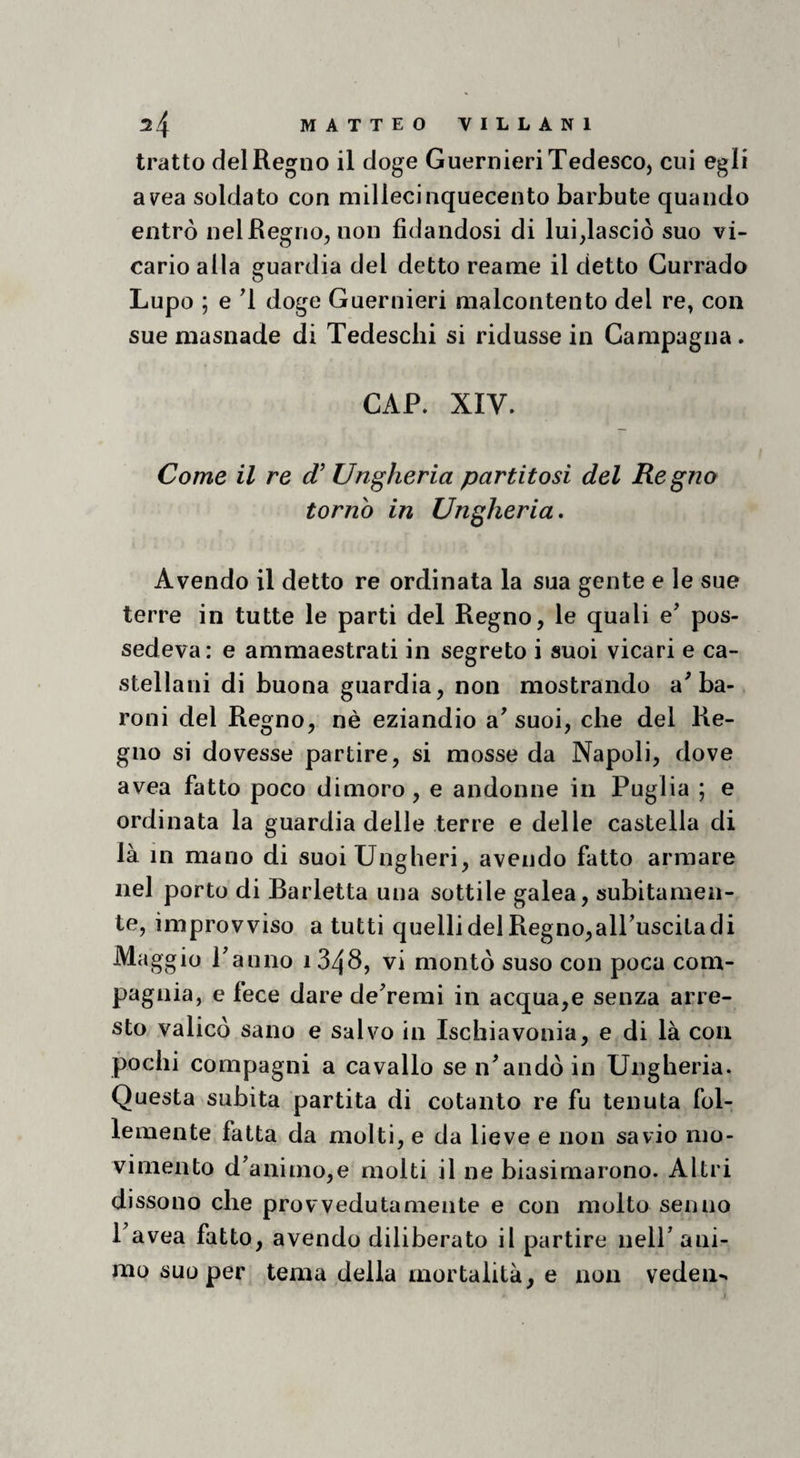 tratto del Regno il doge Guernieri Tedesco, cui egli av^ea soldato con millecinquecento barbute quando entrò nel Regno, non fidandosi di lui,lasciò suo vi¬ cario alla guardia del detto reame il detto Currado Lupo ; e d doge Guernieri malcontento del re, con sue masnade di Tedeschi si ridusse in Campagna. CAP. XIV. Come il re (T Ungheria partitosi del Regno torno in Ungheria» Avendo il detto re ordinata la sua gente e le sue terre in tutte le parti del Regno, le quali e’ pos¬ sedeva: e ammaestrati in segreto i suoi vicari e ca¬ stellani di buona guardia, non mostrando a^ ba¬ roni del Regno, nè eziandio a^ suoi, che del Re¬ gno si dovesse partire, si mosse da Napoli, dove avea fatto poco dimoro, e andonne in Puglia ; e ordinata la guardia delle terre e delle castella di là in mano di suoiUngheri, avendo fatto armare nel porto di Barletta una sottile galea, subitamen¬ te, improvviso a tutti quelli del Regno,alTuscita di Maggio Panno 1348, vi montò suso con poca com¬ pagnia, e fece dare deTemi in acqua,e senza arre¬ sto valicò sano e salvo in Ischiavonia, e di là con pochi compagni a cavallo se n^andò in Ungheria. Questa subita partita di cotanto re fu tenuta fol¬ lemente fatta da molti, e da lieve e non savio mo¬ vimento danimo,e molti il ne biasimarono. Altri dissono che provvedutamente e con molto senno Pavea fatto, avendo diliberato il partire nelP ani¬ mo suo per tema della mortalità, e non veden-*
