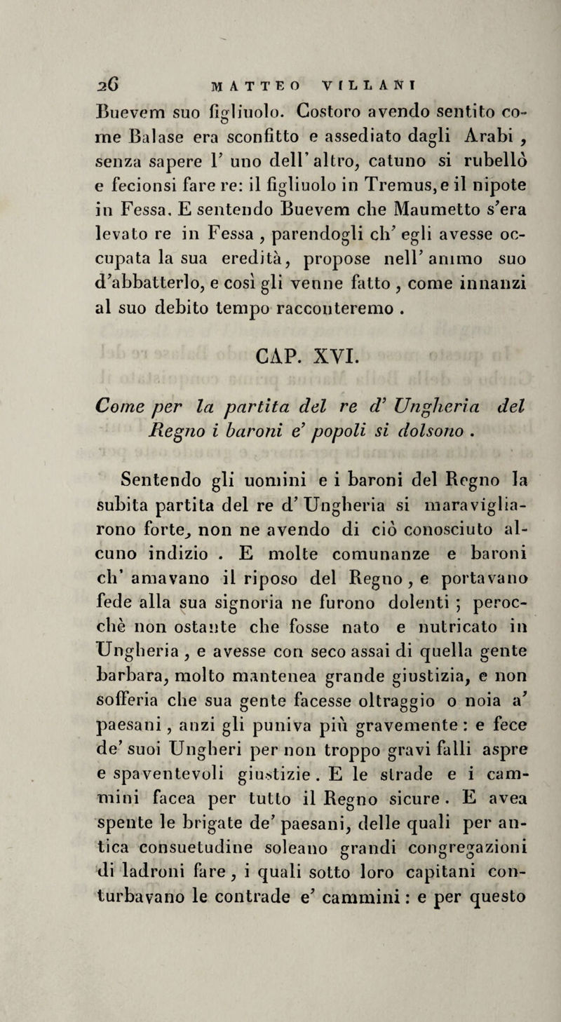 sG IVIATTEO VILLANI Buevem suo figliuolo. Costoro avendo sentito eo- o me Balase era sconfitto e assediato dagli Arabi , senza sapere V uno dell’altro, catuno si riibellò e fecionsi fare re: il figliuolo in Tremus,e il nipote in Fessa, E sentendo Buevem che Maumetto s^era levato re in Fessa , parendogli ch^ egli avesse oc¬ cupata la sua eredità, propose nelF animo suo d^abbatterlo, e cosi gli venne fatto , come innanzi al suo debito tempo racconteremo . CAP. XVI. Come per la partita del re d’ Ungheria del Regno i baroni e’ popoli si dolsono . Sentendo gli uomini e i baroni del Regno la subita partita del re d’Ungheria si maraviglia¬ rono forte^ non ne avendo di ciò conosciuto al¬ cuno indizio . E molte comunanze e baroni ch’amavano il riposo del Regno, e portavano fede alla sua signoria ne furono dolenti ; peroc¬ ché non ostante che fosse nato e nutricato in Ungheria , e avesse con seco assai di quella gente barbara, molto mantenea grande giustizia, e non sofferia che sua gente facesse oltraggio o noia a’ paesani, anzi gli puniva più gravemente: e fece de’suoi Ungheri per non troppo gravi falli aspre e spaventevoli giustizie . E le strade e i cam¬ mini facea per tutto il Regno sicure . E avea spente le brigate de’ paesani, delle quali per an¬ tica consuetudine soleano grandi congregazioni di ladroni fare, i quali sotto loro capitani con¬ turbavano le contrade e’ cammini : e per questo