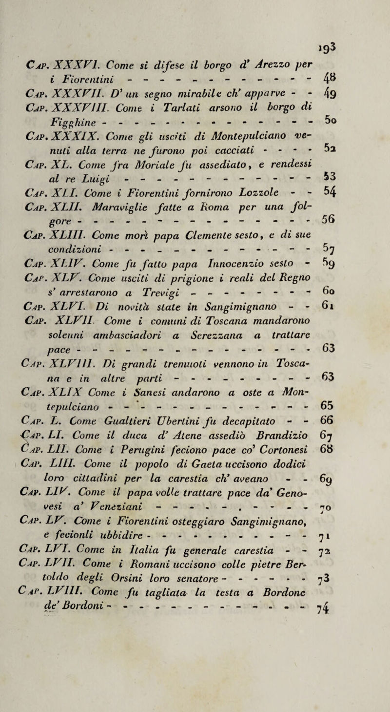 138 CAP. CIII. Come fu deliberato per la Chiesa V avve¬ nimento dell7 imperadore in Italia . Avendo Y eletto imperadore prima veduto come i comuni di Toscana l aveano richiesto per farlo valicare in Italia, e da loro non sera rotto, e appresso era richiesto dalla lega de'Lombardi, e con loro tenea benevoglienza e trattatole ancora T arcivescovo avea appo lui continovi ambascia- dori che gli offeriano il loro aiuto alla sua corona¬ zione,per le quali cose considerò che agevolmente e senza resistenza e' potea valicare per la coro¬ na. E però sostenendo catuna parte in speranza e in amore , mandò a corte di Roma ad Avignone per avere licenza e la benedizione papale, e i legati e '1 sussidio promesso dalla Chiesa per la sua coronazione. Gli ambasciadori furono grazio¬ samente ricevuti dal papa , e udita la domanda dell* eletto debita e giusta, tenuti sopra ciò al¬ quanti consigli e consistori, del mese di feb¬ braio del detto anno , fu deliberato per lo papa e per li cardinali eh' egli avesse la licenza, e la benedizione , e i legati per la sua coronazione ; altro sussidio non gli promisono . E partiti gli ambasciadori da corte, tra i cardinali ebbe divi¬ sione e tire di coloro eh' avessono la legazione per venire con lui, e per le dette tire, e perché E avvenimento non parea presto , si rimase la comraessione de’ legati infino al tempo dell' av-