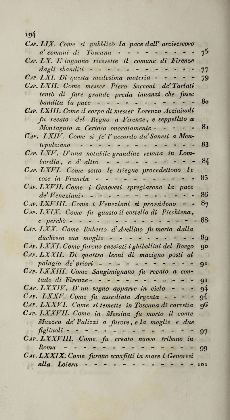 LIBRO QUARTO l5j non gli avea attenuti i patti. Il vero rimase nel suo luogo, e il fatto seguì come narrato abbiamo. Questa novità fu neirisola a dì 17 cT aprile i354- CAP. IV. Come V arcivescovo cominciò guerra contro a’collegati di Lombardia . Vedendo Parcivescovo di Milano che il comu¬ ne di Vinegia avea rannodata e riferma la lega tra i Lombardi, innanzi che fossono forniti di gente d'arme, essendone egli a destro, fece muovere da Parma duemila barbute e gran popolo e scorrere infino a Modena, per tornare addietro e assediare Reggio; e nel Modenese trovarono cavalieri della lega ch'andavano a Reggio i quali tutti presono. E tornati a Reggio, 1' assediarono del detto mese d'aprile, e all' assedio stettono poi lungamente con più bastite, e quelli della lega per lungo tempo non ebbono podere di levarlone;ma la città sostennouo e difesono, sicché non 1' ebbe. CAP. V. Come il re d' Ungheria passò con grande esercito contra un re de' Tartari. In quest' anno e in questo medesimo tempo, Lodovico re d'Ungheria accolse suo sforzo , e di quello di Polloniae di quello di Prosclavia suoi ilo- minime apparecchiato grande carreggio di vittua- glia, con dugento migliaia di cavalieri andando