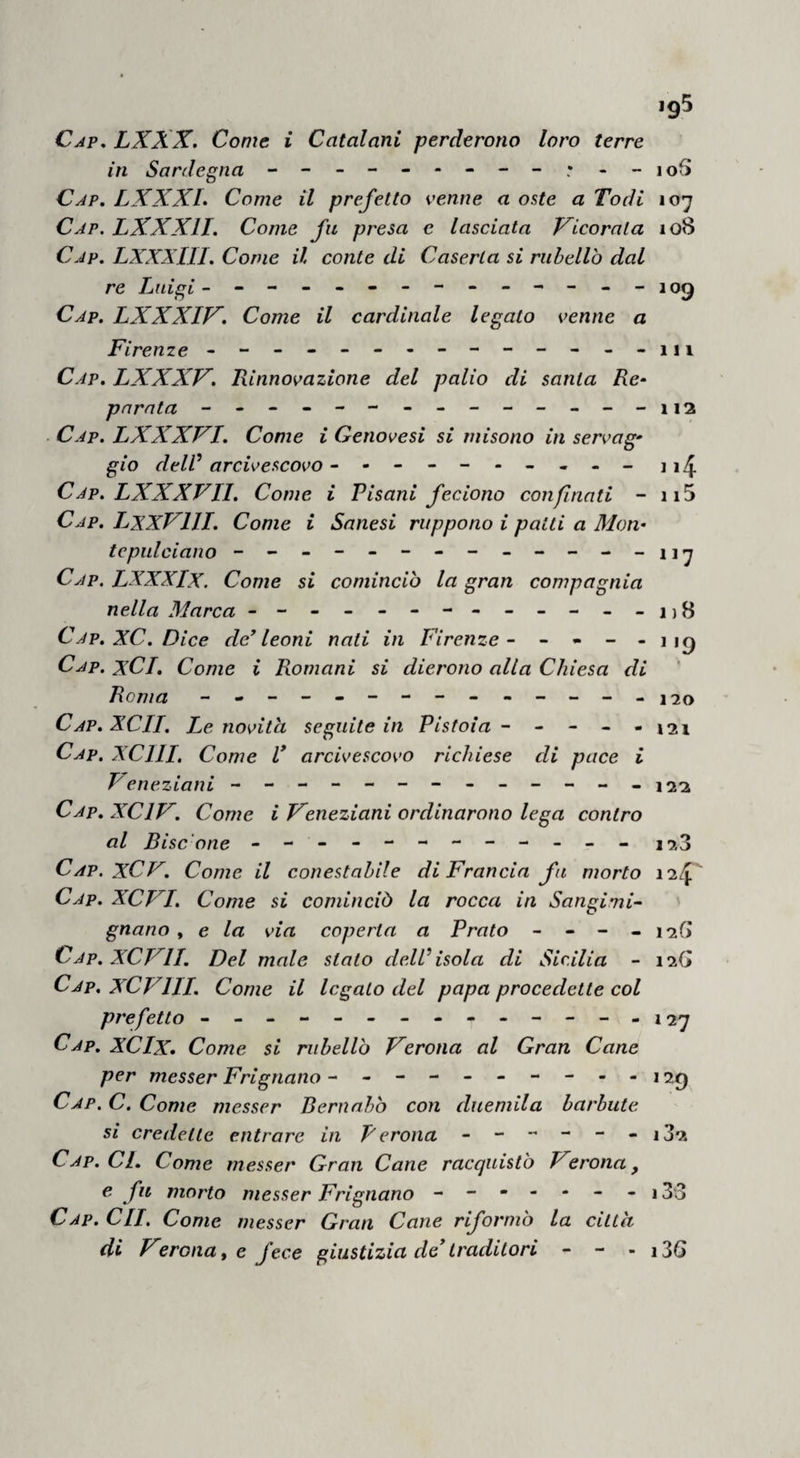 Cap, LXXX. Come i Catalani penderono loro terre in Sardegna - Cap. LXXXL Come il prefetto venne a oste a Todi 107 Cap. LXXXII. Come fu presa e lasciata Vlcorala 108 Cap. LXXXin. Come il conte di Caserta si ruhellò dal re Luigi --------------109 Cap. LXXXIF^. Come il cardinale legato venne a Firenze - -------------111 Cap. LXXXF. Rinnovazione del palio di santa Re- parata - -- -- -- -- -- -- -112 Cap. LXXXVI. Come i Genovesi si niisono in servag¬ gio delV arcivescovo --------- - 11^ Cap. LXXXVII. Come i Risani feciono confnati - ii5 Cap. LxxVlll. Come i Sanesi ruppono i patti a Mon¬ tepulciano -------------117 Cap. LXXXIx. Come si cominciò la gran compagnia nella Marca - -- -- -- -- -- -- j)B Cap. XC. Dice de^ leoni nati in Firenze- - - - -119 Cap. xCI, Come i Romani si dierono alla Chiesa di Roma --------------120 Cap. XCII, Le novità seguite in Pistoia - - - - -121 Cap. xeni. Come V arcivescovo richiese di pace i Veneziani - -- -- --------122 Cap. XCIF. Come i Veneziani ordinarono lega contro al Bisc'one - -- -- -- -- -- - 12,3 Cap, XCV. Come il conestahile di Francia fa morto 11/^^ Cap. XCFI. Come si cominciò la rocca in Sanginii- gnano , e la via coperta a Prato - - - - 12G Cap. XCmi. Del male stato dell isola di Sicilia - 12G Cap. XCVIII. Come il legato del papa procedette col prefetto - -- -- -- -- -- -- -127 Cap. XCIx* Come si ruhellò Verona al Gran Cane per messer Frignano ----------129 Cap. C. Come messer Bernnhò con duemila barbute si credette entrare in Perona i32 Cap. ci. Come messer Gran Cane racquistò Verona, e fu morto messer Frignano - - * - - - - 133 Cap. CII, Come messer Gran Cane riformò la città di Veronate fece giustizia de traditori - - - i36