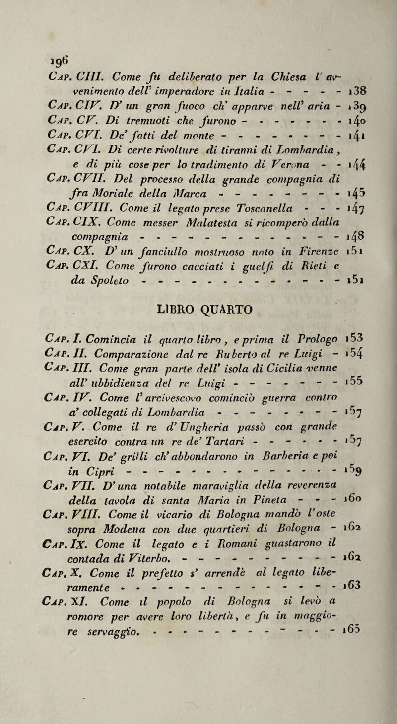 ig6 Cap, chi. Come fu deliberato per la Chiesa L’ av¬ venimento delV imperadore in Italia - - - - - i38 Cap.CIV, D* un gran fuoco eli apparve neW aria - Cap, CP^. Di tremuoti che furono Cap, evi. De* fatti del monte - - - - - - - - i4* Cap. evi. Di certe rivolture di tiranni di Lombardia ^ e di più cose per lo tradimento di Verona - - i44 Cap. CVII. Del processo della grande compagnia di fra Moriale della Marca - -- -- -- -i4^ Cap. CVIII. Come il legato prese Toscanella • - - *4? Cap. CIX. Come messer Malatesta si ricompero dalla compagnia ----------w--i48 Cap. ex. un fanciullo mostruoso nato in Firenze 151 Cap. CXI. Come furono cacciati i guelfi- di Lieti e da Spoleto - LIBRO QUARTO Cap, I. Comincia il quarto libro, e prima il Prologo 153 Cap, II. Comparazione dal re Eu berlo al re Luigi - i54 Cap. Ili, Come gran parte dell* isola di Cicilia nyenne all* ubbidienza del re Luigi - ------>55 Cap. IV, Come V arcivescovo cominciò guerra contro a* collegati di Lombardia - -- - - ---i5'y Cap. V. Come il re d* Ungheria passò con grande esercito contra un re de’ Tartari - - - • - - * 5^ Cap, VI. De* gritli eh* abbondarono in Barberia e poi in Cipri - -- -- - - Cap, vii, D* una notabile maraviglia della reverenza della tavola di santa Maria in Pineta - - - lào Cap, Vili» Come il vicario di Bologna mandò l’oste sopra Modena con due quartieri di Bologna - 162 Cap, Ix» Come il legato e i Piomani guastarono il contada di Viterbo. - -- -- -- -- -iGa Cap, X, Come il prefetto s* arrende al legalo libe¬ ramente --------------163 Cap, X/. Come il popolo di Bologna si levò a romore per avere loro liberta, e fu in maggio¬ re servaggio. - --165