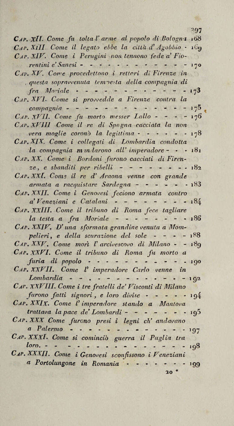 *^97 Cjp. Xlf- Come fu lolla V arme al popolo di Bologna 16^8 C^P.^lII- Come il legato ebbe la cillà Agobbio • i6y Cap. XlJ^. Come i Perugini non lennono fede a’ Fio- ventini e'Sanesi - -- -- - - Cap. XF. Come procedettono i reiteri di Firenze in , questa so])rnv<^eniita Lemoe^ta della compagnia di fra Modale - Cap. XJFL Come si pros^'^edde a Firenze conira la compagnia - -- -- -- - -----1^5^ Cap. XVIL Come fu morto wesser Fallo - - - - 176 Cap, XVlll Come il re di Spagna cacciata la non vera moglie coronò la legittima ------ 178 Cap. XIX. Come i collegati di Lombardia condotta la compagnia m indarono alC imperadore - - - iBi Cap, XX. Come i Bordoni furono cacciati di Firen¬ ze ^ e sbanditi per ribelli - - - - - - - -182 Cap. XXl. Come il re d' Araona venne con grande armata a racquistare Sardegna - - - - - -i83 Cap, XXII. Come i Genovesi feciono armata contro a* Veneziani e Catalani - -- -- -- - 184 Cap, XXllI. Come il tribuno di Roma fece tagliare la testa a fra Moriale - -------j86 Cap. XXIV, D* una sformata grandine venuta a Mom- pelieri, e della scurazione del sole - - - - 188 Cap, XXV, Come morì V arcivescovo di Milano - - 189 Cap, XXVI. Come il tribuno di Roma fu morto a furia di popolo - ------.--.190 Cap, XXVII, Come V imperadore Carlo venne in Lombardia - -,----------192 Cap. XXVIII. Come i tre fratelli de' Visconti di Milano furono fatti signori, e loro divise - - - - - 194 Cap, XXlx. Come B imperadore stando a Mantova trattava la pace de* Lombardi -------igS Cap. XXX Come furono presi i legni eh* andavano a Palermo - 9-7 Cap.XXXI. Come si cominciò guerra il Puglia tra loro. - - - -------198 Cap. XXXIl. Come i Genovesi sconfissono i Veneziani CI Portolungone in Romania • - - •'■199 * IO
