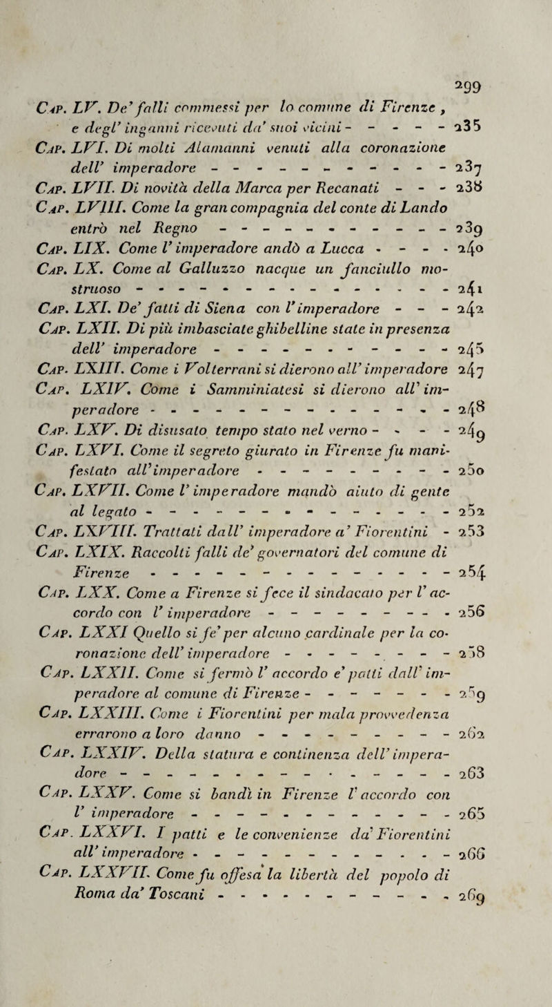^99 C4P. L1^. De/ fallì cotiime.an per lo convive di Firenze , e degl' inganni riceiHitL da' suoi K'icini - - - - - a35 Cap, LVl. Di molti Alamanni venuti alla coronazione dell' imperadore - ----------237 Cap. LVIL Di novità della Marca per Recanati - - - 238 Cap. LVllI. Come la gran compagnia del conte di Landò entrò nel Regno - -- -- -- ----539 Cap. LIX. Come V imperadore andò a Lucca - - - - 240 Cap. LX. Come al Galluzzo nacque un fanciullo mo¬ struoso ----- - , - -241 Cap. LXI. De' fatti di Siena con Vimperadore - - - 24*^ Cap. LXII. Di più imbasciate ghibelline state in presenza dell' imperadore - -- -- -- ----245 Cap. LXlIf. Come i Volterrani si dierono all' imperadore 247 Cap. LXIV, Come i Sammìniatesi si dierono all' im- perodore - -- -- -- -- -- -- - 24^ Cap. LXV. Di disusalo tempo stato nel verno - - - - 24^ Gap. LXVI. Come il segreto giurato in Firenze fu mani¬ festato alV imperadore - -- -- -- -- 25o Cap, LXVII. Come V imperadore mandò aiuto di gente al legato - - - - -- -- _ - . -1^1 Cap, Lavili. Trattati dall' imperadore a' Fiorentini - 253 Cap, LXIX. Raccolti falli de^ governatori del comune di Firenze - - - - .- . . . - a5/t Cap, J^XX. Come a Firenze si fece il sindacato per V ac¬ cordo con l'imperadore - - - - - - - - - 2 56 Cap. LXXI Quello si fe'per alcuno cardinale per la co¬ ronazione dell'intperadore -------- 258 Cap. LXXII. Come si fermò V accordo e' patti dall' im¬ peradore al comune di Firenze ----- - -259 Cap. LXXHI. Come i Fiorentini per mala prnvvedenza errarotw a loro danno - -- -- -- -- 160. Cap, LXXIV. Della statura e continenza dell’ impera¬ dore -------- - • - 263 Cap. LXXV. Come si bandì in Firenze V accordo con V imperadore - -- -- -- -- -- - 265 Cap.LXXVI. 1 patti e le convenienze da'Fiorentini all' imperadore - -- -- -- -- -- - 266 Cap. LXXPIL Come fu offesa la libertà del popolo di Roma da* Toscani - 260