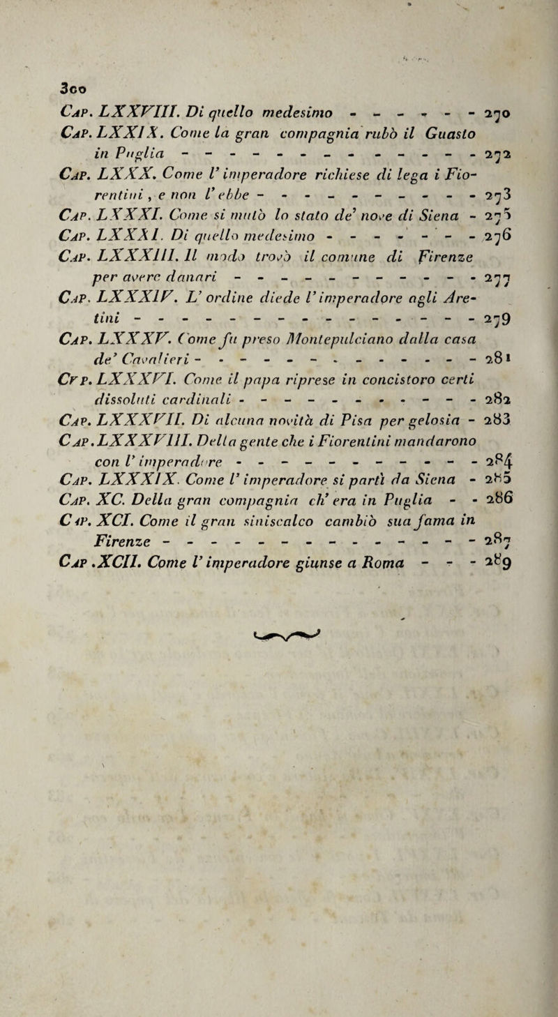 3co Cap, LXXVIII. Di quello medesimo --- Cap.LXXIX. Come La gran compagnia rubò il in Puglia - -- -- -- - - - , - - Q.'jo Guasto 2^2 Cap. LXXX, Come V imperadore richiese di lega i Fio^ reatini y e non P ebbe --------- - 2^3 Cap. LXXXI. Come si mutò lo stato de’ noee di Siena - 2^5 Cap. LXXXI. Di quello medesimo ------- 2^6 C.-iP. LXXXlll. Il modo troPo il comune di Firenze per aoerc danari - C.4P. LXXXIF. L’ ordine diede P imperadore agli Are^ tini - -- -- -- -- -- - - -- 2^9 Cap. LXXXV. Come fu preso Montepulciano dalla casa de’Cavai ieri ~ - --28* Cpp. LXXXFf. Come il papa riprese in concistoro certi dissoluti cardinali ---------- - 282 Cap. LXXXFIl. Di alcuna novità di Pisa per gelosia - 283 Cap.LXXXPIII. Delta gente che i Fiorentini mandarono con P imperadore - -- -- -- -- -- 284 Cap. LXXXIX. Come P imperadore si parti da Siena - 2^5 Cap, XC. Della gran compagnia di era in Puglia - - 286 C 4P. XCI. Come il gran siniscalco cambiò sua fama in Firenze - -- -- -- -- -- -- - 28^ Cap .XCIL Come V imperadore giunse a Roma - - - 289