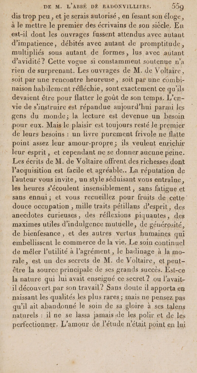 dis trop peu, et je serais autorisé , en fesant son éloge, à le mettre le premier des écrivains de son siècle. En est-il dont les ouvrages fussent attendus avec autant d’impatience, débités avec autant de promptitude, multipliés sous autant de formes, lus avec autant d’avidité ? Cette vogue si constamment soutenue n’a rien de surprenant. Les ouvrages de M. de Voltaire, soit par une rencontre th soit par une combi- naison habilement réfléchie, ie exactement ce qu'ils devaient être pour flatter le goût de son temps. L’en- vie de s’instruire est répandue aujourd’hui parmi les gens du monde; la lecture est devenue un besoin pour eux. Mais le plaisir est toujours resté le premier de leurs besoins : un livre purement frivole ne flatte point assez leur amour-propre ; ils veulent enrichir leur esprit , et cependant ne se donner aucune peine. Les écrits de M. de Voltaire offrent des richesses dont acquisition est facile et agréable.. La réputation de l'auteur vous invite, un style séduisant vous entraîne, les heures s lou insensiblement , sans fatigue à sans ennui; et vous recueillez pour fruits de cette douce occupation , mille traits pétillans d'esprit, des anecdotes curieuses, des réflexions piquantes, des maximes utiles d’ “eee mutuelle, de générosité, | de bienfesance , et des autres vertus humaines qui embellissent le commerce de la vie. Le soin continuel de mêler l’utilité à l'agrément, le badinage à la mo- rale, est un des secrets de M: de Voltaire, et peut- être la source principale de ses grands succès. Est-ce la nature qui lui avait enseigné ce secret ? ou l’avait- il découvert par son travail ? Sans doute il apporta en _ naissant les qualités les plus rares ; mais ne pensez pas qu’il ait abandonné le soin de sa gloire à ses talens naturels : il ne se lassa jamais de les polir et de les perfectionner. L’amour de l’étude n’était point en lui