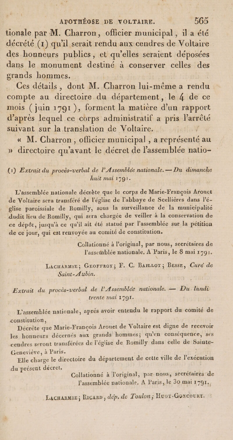 tionale par M. Charron, officier municipal , il a été décrété (1) qu'il serait rendu aux cendres de Voltaire des honneurs publics, et qu’elles seraient déposées dans le monument destiné à conserver celles des grands hommes. Ces détails, dont M. Charron lui-même a su compte au directoire du département, le 4 de ce mois (juin 1791), forment la matière d’un rapport d’après lequel ce corps administratif à pris l'arrêté suivant sur la translation de Voltaire. « M. Charron, officier municipal , a représenté au » directoire qu'avant le décret de l'assemblée natio- (1) Extrait du procès-verbal de l Assemblée nationale. — Du dimanche huit mai 1791. L'assemblée nationale décrète que le corps de Marie-François Arouet de Voltaire sera transféré de l’église de l'abbaye de Scelliéres dans lé- glise paroissiale de Romilly, sous la surveillance de la municipalité dudit lieu de Romilly, qui sera chargée de veiller à la conservation de ce dépôt, j jusqu’à ce qu'il ait été statué par l'assemblée sur la pétition de ce jour, qui est renvoyée au comité de constitution. Collationné à l'original, par nous, secrétaires de l'assemblée nationale, À Paris, le 8 mai 1791. LacnArme; Grorrroy; F. C. Barrror; Besse, Cure de Extrait du procès-verbal de l’Assemblée nationale. — Du. lundi trente mat 17OI. L'assemblée nationale, aprés avoir entendu le rapport du comité de constitution, Décrète que Marie- François Arouet de Voltaire est digne de recevoir les honneurs décernés aux grands hommes; qu’en conséquence, ses cendres seront transférées de l’église de Romilly dans celle de Sainte- Geneviève, à Paris. Elle charge le directoire du département de cette ville de l’exécution du présent décret. Collationné à l'original, par nous, secrétaires de l'assemblée nationale, À Paris, le 30 mai 1791. Lacnarmie; Ricanp, dep. de Toulon; Huor-Goxcouxr.