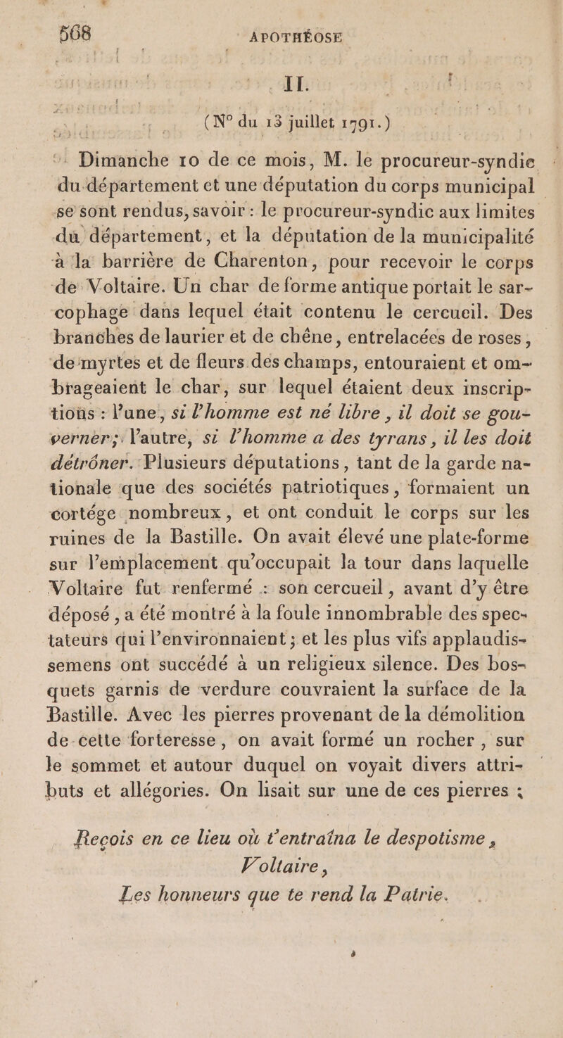 IT. (N° du 13 juillet 1791.) ‘ Dimanche 10 de ce mois, M. le procureur-syndie du département et une députation du corps municipal se sont rendus, savoir : le procureur-syndic aux limites dù département, et la députation de la municipalité à ‘la barrière de Charenton, pour recevoir le corps de Voltaire. Un char de TE antique portait le sar- cophage dans lequel était contenu le cercueil. Des branches de laurier et de chêne, entrelacées de roses, de‘myrtes et de fleurs des champs, entouraient et om- brageaient le char, sur lequel étaient deux inscrip- tioüs : l’une, si l’homme est né libre , il doit se gou- verner; l’autre, si l’homme a des tyrans, il les doit détrôner. Plusieurs députations, tant de la garde na- tionale que des sociétés patriotiques , formaient un cortége nombreux, et ont conduit le corps sur les ruines de la Bastille. On avait élevé une plate-forme sur l'emplacement qu’occupait la tour dans laquelle Voltaire fut renfermé : son cercueil , avant d’y être déposé , a été montré à la foule innombrable des spec- tateurs qui l’environnaient ; et les plus vifs applaudis- semens ont succédé à un religieux silence. Des bos- quets garnis de verdure couvraient la surface de la Bastille. Avec les pierres provenant de la démolition de-cette forteresse, on avait formé un rocher , sur le sommet et autour duquel on voyait divers attri- buts et allégories. On lisait sur une de ces pierres : Recois en ce lieu où t’entraîna le despotisme , Voltaire, Les honneurs que te rend la Pairie.