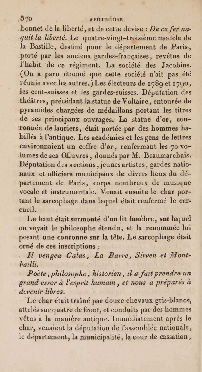 bonnet de L liberté, et de cette devise : De ce fer na- qui la liberté. Le quatre-vingt-troisième modèle de la Bastille, destiné pour le département de Paris, porté par re anciens gardes-françaises, revêtus de Phabit de ce régiment. La société des Jacobins. (On a paru étonné que celte société n’ait pas été réunie avec les autres.) Les électeurs de 1789 et 1790, des cent-suisses et les gardes-suisses. Députation des théâtres, précédant la statue de Voltaire, entourée de pyramides chargées de médaillons portant les titres de ses principaux ouvrages. La statue d’or, cou- ronnée de lauriers, était portée par des hommes ha- billés à l’antique. Les académies et les gens de lettres &lt;nvironnaient un coffre d’or, renfermant les 70 vo- lumes de ses OEuvres, date par M. Beaumarchais. Députation des pain , Jeunes arlistes, gardes nalio- naux et officiers municipaux de divers lieux du dé- partement de Paris, corps nombreux de musique vocale et instrumentale. Venait ensuite le char por- tant le sarcophage dans lequel était renfermé le cer- cüueil. Le ait était surmonté d’un à lit funebre, sur lequel on voyait le philosophe étendu, et la renommée lui posant une couronne sur la tête. Le sarcophage était orné de ces inscriptions : - Îl vengea Cal £a Barre, Sirven et Mont- bailli. | Poëte, philosophe, historien, il a fait prendre un grand essor à l'esprit humain , et nous a preparés à devenir libres. ‘Le char était traîné par douze chevaux gris-blanes, attelés sur quatre de front, et conduits par des hommes vêtus a la maniére antique. Immédiatement après le char, venaient la députation de l’assemblée nationale, le département, la municipalité, la cour de cassation,