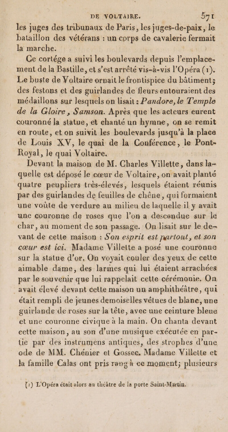 les juges des tribunaux de Paris, les juges-de-paix, le bataillon des vétérans : un corps de cavalerie fermait la marche. | Ce cortége a suivi les boulevards depuis lépagilabée ment de la Bastille, et s’est arrêté vis-à-vis l'Opéra (r). Le buste de Yoltaire ornait le frontispice du bâtiment; des festons et des guirlandes de fleurs entouraient des médaillons sur lesquels on lisait : Pandore, le Temple de la Gloire , Samson. Apres que les acteurs eurent couronné la statue, et chanté un hymne, on se remit en route, et on suivit les boulevards jusqu’à la place de Louis XV, le quai de la Conférence, le Pont- Royal, le quai Voltaire. Devant la maison de M. Charles Villette, de la- quelle est déposé le cœur de Voltaire, on avait planté quatre peupliers très-élevés, lesquels étaient réumis par des guirlandes de feuilles de chêne, qui formaient une voûte de verdure au milieu de laquelle il y avait une couronne de roses que l’on a descendue sur le char, au moment de son passage. On lisait sur le de- vant de cette maison : Son esprit est partout, et son cœur est ici. Madame Villette a posé une couronne sur la statue d’or. On voyait couler des yeux de cette aimable dame, des larmes qui lui étaient arrachées par le souvenir que lui rappelait cette cérémonie, On _avait élevé devant cette maison un amphithéâtre, qui était rempli de jeunes demoiselles vêtues de blanc, une guirlande de roses sur la tête, avec une ceinture bleue et une couronne civique à la main. On chanta devant cette maison, au son d’une musique exécutée en par- te par des TRE antiques, des strophes d’une ode de MM. Chénier et Gossee. Madame Villette et Ja famille Calas ont pris rang à ce moment; plusieurs