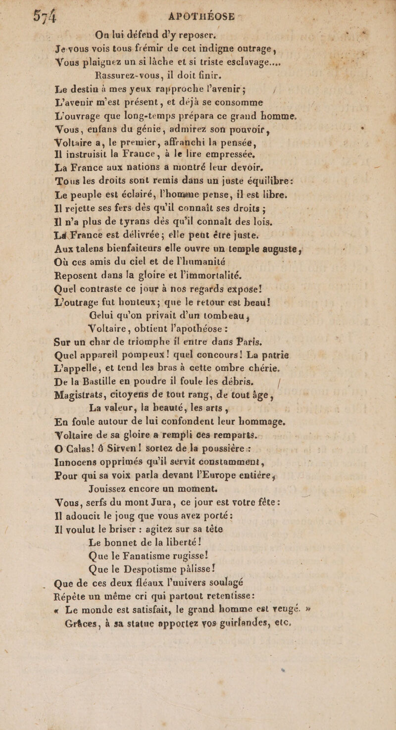 On lui défend d’y reposer. RAR Jevous vois tous frémir de cet indigne outrage, va Vous plaignez un si lâche et si triste esclavage... Fée Rassurez-vous, il doit finir. Le destin à mes yeux rapproche l’avenir ; / L'avenir m'est présent , et déjà se consomme L'ouvrage que long-temps prépara ce grand homme, | 4 Vous, enfans du génie, admirez son pouvoir, AA Voltaire a, Le premier, affranchi la pensée, Il instauisic la France, à le lire empressée. La France aux nations à montré leur devoir. Tous les droits sont remis dans un juste équilibre: Le peuple est éclairé, l’homme pense, il est libre, Il rejette ses fers dés qu’il connaît ses droits ; 11 n’a plus de tyrans dés qu’il connaît des lois. Ld France est délivrée ; élle peut étre juste. Aux talens bienfaiteurs elle ouvre un tewple opte ’ Où ces amis du ciel et de l'humanité Reposent dans la gloire et l'immortalité. Quel contraste ce jour à nos regards expose! L’outrage fat honteux; que le retour est beau! Gelui qu’on privait d’un tombeau, Voltaire, obtient l’apothéose : Sur un char de triomphe il entre dans Paris. Quel appareil pompeux ! quel concours! La patrie L’appelle, et tend les bras à cette ombre chérie. De la Bastille en poudre il foule les débris. / Magistrats, citoyens de tout rang, de tout ège; La valeur, la beauté, les arts, Ea foule autour de lui confondent leur hommage, Voltaire de sa gloire a rempli Ces remparts. O Calas! 6 Sirven ! sortez de la poussière :: Innocens opprimés qu’il sérvit constamment, Pour qui sa voix parla devant l’Europe entiere, Jouissez encore un moment, Vous, serfs du mont Jura, ce jour est votre fête : Il adoucit le joug que vous avez porté : Il voulut le briser : agitez sur sa tête Le bonnet de la liberté! Que le Fanatisme rugisse! Que le Despotisme pälisse! Que de ces deux fléaux l'univers soulagé Répète un même cri qui partout retentisse: « Le monde est satisfait, le grand homme esl veugé, » Grâces, à sa statue apportez vos guirlandes, etc,