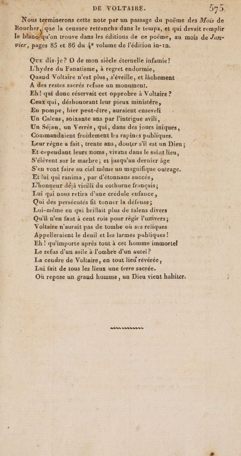 Nous t rminerons cette note par un passage du peus des Mois de qu'on trouve dans les éditions de ce poëme, au mois did Jar vier, pages 85 et 86 du 4° volume de l'édition in-12. Que dis-je? O de mon siècle éternelle infamie! L'hydre du Fanatisme, à regret endormie, Quand Voltaire n’est plus, s’éveille, et lächement A des restes sacrés refuse un monument, Eh! qui donc réservait cet opprobre à Voltaire ? Ceux qui, déshonorant leur pieux ministère, En pompe, hier peut-être, auraient enseveli Un Calcas, soixante ans par l'intrigue avili, Un Séjan, un Verres, qui, dans des jours iniques, Conimandaient froidement les rapines publiques. Leur règne a fait, trente ans, douter s’il est un Dieu ; Et cependant leurs noms, vivans dans le saint lieu, S’élévent sur le marbre; et jusqu’au dernier âge S'en vont faire au ciel même un magnifique outrage. Et lui qui ranima , par d’étonnans succès, L’honneur déjà vieilli du cothurne français; Lui qui nous retira d’une crédule enfance, Qui des persécutés fit tonner la défense; Lui-même en qui brillait plus de talens divers Qu'il n’en faut à cent rois pour régir l'univers ; Voltaire n'aurait pas de tombe où ses reliques Appelleraient le deuil et les larmes publiques! Eh ! qu'importe après tout à cet homme immortel Le refus d’un asile à l'ombre d’un autel ? La cendre de Voltaire, en tout lieu révérée, Lui fait de tous les lieux une terre sacrée. Où repose un graud homme , un Dieu vient habiter. 3 RAR 228% 28%