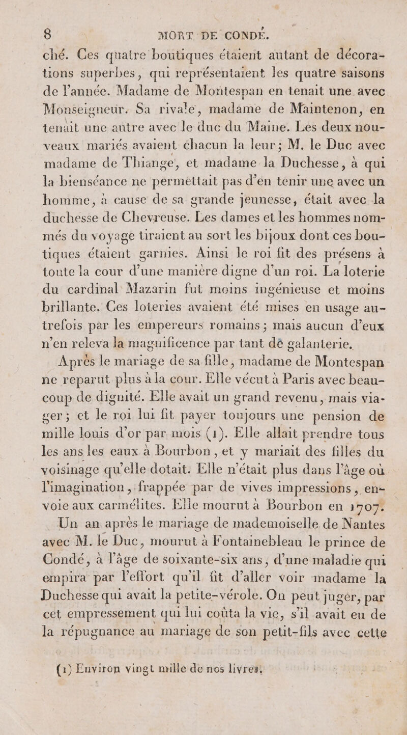 ché. Ces quatre boutiques étaient autant de décora- tions superbes, qui représentaient les quatre saisons de l’année. Madame de Montespan en tenait une avec Monseigneur. Sa rivale, madame de Maintenon, en tenait une autre avec le duc du Maine. Les deux nou- veaux mariés avaient chacun la leur ; M. le Duc avec madame de Thiange, et madame la Duchesse, à qui la bienséance ne permettait pas d’en tenir une avec un homme, à cause de sa grande jeunesse, était avec la duchesse de Chevreuse. Les dames et les hommes nom- més du voyage Liraient au sort les bijoux dont ces bou- tiques étaient garnies. Ainsi le roi fit des présens à toute la cour d’une manière digne d’un roi. La loterie du cardinal Mazarin fut moins ingénier use et moins brillante, Ces loteries avaient été mises en usage au- trefois par les empereurs romains ; mais aucun d’eux n’en releva la magnificence par tant dé galanterie, Apres le mariage de sa fille, madame de Montespan ne reparut plus à la cour. Elle vécut à Paris avec beau- coup de dignité. Elle avait un grand revenu, mais via- ger; et le roi lui fit payer toujours une pension de mille louis d’or par mois (1). Elle allait prendre tous les ans les eaux à Bourbon , et y mariait des filles du voisinage qu'elle dotait. Elle n'était plus daus l’âge où l'imagination , frappée par de vives impressions , en- voie aux carmélites. Eile mourut à Bourbon en 1707. Un an aprés le mariage de mademoiselle de Nantes avec M. le Duc, mourut à Fontainebleau le prince de Condé, à l’âge ds soixante-six ans, d’une maladie qui empira par Vétôst quil fit dalles voir madame la Duchesse qui avait la petite-vérole. On peut jugér, par cet empressement qui lui coûta la vie, sil avait eu de la répugnance au mariage de son petit-fils avec cette (1) Environ vingt mille de nos livres,