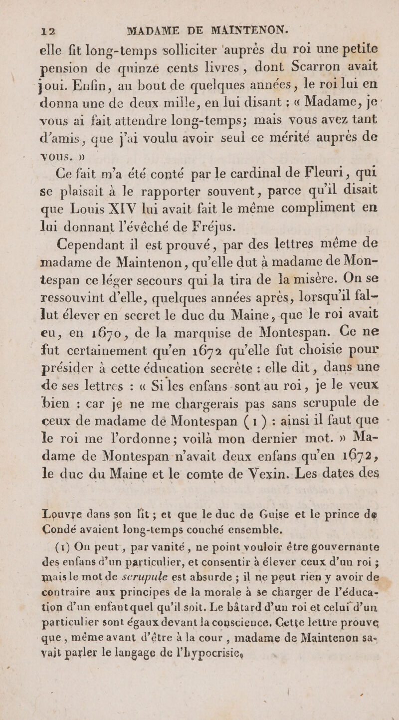 elle fit long-temps solliciter ‘auprès du roi une petite pension de quinze cents livres, dont Scarron avait oui. Enfin, au bout de quelques années, le roi lui en donna une Je deux mille, en lui disant ; « Madame, je vous ai fait attendre long-temps; mais vous avez tant d'amis, que j'ai voulu avoir seuil ce mérité auprés de VOUS. » Ce fait m'a été conté par le cardinal de Fleuri, qui se plaisait à le rapporter souvent, parce qu'il disait que Louis XIV lui avait fait le même compliment en lui donnant l’évéché de Fréjus. Cependant il est prouvé, par des lettres même de madame de Maintenon, qu elle dut à madame de Mon- tespan ce léger secours qui la tira de la misére. On se ressouvint d'elle, quelques années après, lorsqu 1] fal- lut élever en secret le duc du Maine, que le roi avait eu, en 1670, de la marquise de Montespan. Ce ne fut certainement qu’en 1672 qu’elle fut choisie pour présider à cette éducation secrète : elle dit, dans une de ses lettres : « Si les enfans sont au roi, je le veux bien ; car je ne me chargerais pas sans scrupule de ceux de madame dé Montespan (1) : ainsi il faut que le roi me l’ordonne; voilà mon dernier mat. » Ma- dame de Montespan n'avait deux enfans qu'en 1672, le duc du Maine et le comte de Vexin. Les dates des Louvre dans son lit ; et que le duc de Guise et le prince de Condé avaient long-temps couché ensemble. (1) On peut, par vanité , ne point vouloir être gouvernante des enfans d’un particulier, et consentir à élever ceux d’un roi ; mais le mot de scrupule est absurde ; il ne peut rien yÿ avoir de contraire aux principes de la morale à se charger de l’éduca- tion d’un enfant quel qu’il soit. Le bâtard d’un roi et celui d’un particulier sont égaux devant la conscience, Gette lettre prouve que, même avant d’être à la cour , madame de Maintenon sa- vait parler le langage de l'hypocrisies