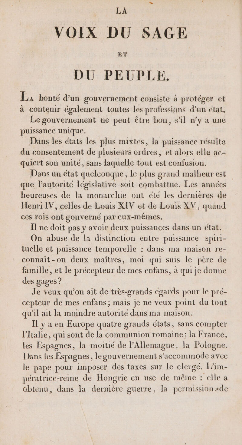 VOIX DU SAGE DU PEUPLE. LA bonté d'un gouvernement consiste à protéger et à contenir également toutes Les professions d’un état, Le gouvernement ne peut être bon, sil n'y a une puissance unique. Dans les états les plus mixtes, la puissance résulte du consentement de plusieurs ordres, et alors elle ac- quiert son unité, sans laquelle tout est confusion. Dans un état quelconque, Le plus grand malheur est que l'autorité législative soit combattue. Les années heureuses de la monarchie ont été les dernières de Henri IV, celles de Louis XIV et de Louis XV, quand ces rois ont gouverné par eux-mêmes. Il ne doit pas y avoir deux puissances dans un état. On abuse de la distinction entre puissance spiri- tuelle et puissance temporelle : dans ma maison re- connait-on deux maîtres, moi qui suis le père de famille, et le précepteur de mes enfans, à qui je donne des gages ? Je veux qu’on ait de très-grands égards pour le pré- cepteur de mes enfans ; mais je ne veux point du tout qu’il ait la moindre autorité dans ma maison. Il ÿ a en Europe quatre grands états, Sans compter l'Italie, qui sont de la communion romaine; la France, les Espagnes, la moitié de l'Allemagne, la Pologne. Dans les Espagnes, legouvernement s’accommode avec le pape pour imposer des taxes sur le clergé. L’im- pératrice-reine de Hongrie en use de même - elle a obtenu, dans la dernière guerre, la permission #de