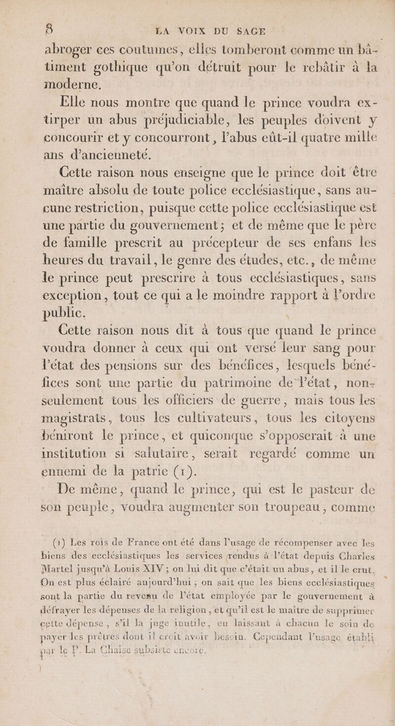 abroger ces coutumes, elles tomberont comme un bi- üment gothique qu on détruit pour le rebâätir à la moderne. Elle nous montre que quand le prince voudra ex- ürper un abus préjudiciable, les peuples doivent y concourir et y concourront , l'abus euüt-1l quatre mille ans d’anciennete. Cette raison nous enseigne que le prince doit ‘être maitre absolu de toute police ecclésiastique, sans au- cunce restriction, puisque cette police ecclésiastique est une partie du gouvernement; et de même que le père de famille prescrit au précepteur de ses enfans les heures du travail, le genre des études, ete., de même le prince peut prescrire à tous ecclésiastiques , sans exception, tout ce qui a le moindre rapport à l’ordre public. Cette raison nous dit à tous que quand le prince voudra donner à ceux qui ont versé leur sang pour l’état des pensions sur des bénéfices, lesquels béné- fices sont une partie u patrimoine de’Pétat, non- seulement tous les officiers de guerre, mais tous les magistrats, tous les cultivateurs, tous les citoyens béniront le prince, et quiconque s’opposerait à une institution si salutaire, serait regardé comme un ennemi de la patrie (1). | De même, quand le prince, qui est le pasteur de son peuple, voudra augmenter son troupeau, comme (1) Les rois de France ont été dans l’usage de récompenser avec les biens des ecclésiastiques les services rendus à Pétat depuis Charles Martel jusqu’à Louis XIV ; on lui dit que c’était un abus, et 1l le crut, On est plus éclairé aujourd’hui ; on sait que les biens ecclésiastiques sont la parte du revenu de l’état employée par le gouvernement à défrayer les dépenses de la religion , et qu’il est le maître de supprimer cette dépense, s’il la juge ivutile, en laissant à chacun le soin de payer les prêtres dont il croit avoir besoin. Cependant l'usage étabii F ar le ! à La Chaïi tSC st Dai LC CRCVOrC, |