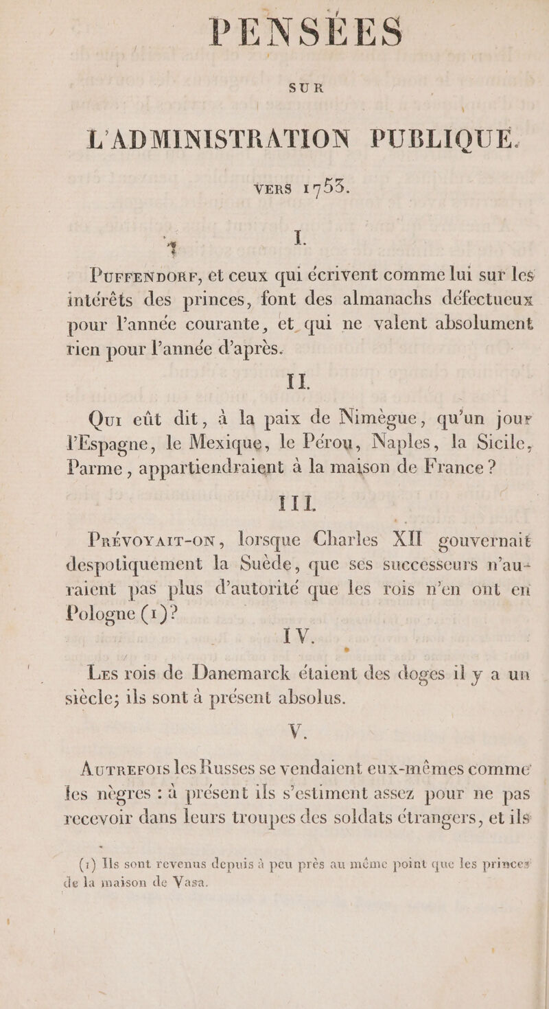 PENSÉES L'ADMINISTRATION PUBLIQUE. VERS 1795. L Porrennorr, et ceux qui écrivent comme lui sur les intérêts des princes, font des almanachs défectueux pour l’année courante, et qui ne valent absolument rien pour l’année d’après. IE Qu eût dit, à la paix de Nimègue, qu’un jour l'Espagne, le Mexique, le Pérou, Naples, la Sicile, Parme , appartiendraient à la maison de France ? TIL Prévoyart-oN, lorsque Charles XIT gouvernait despotiquement la Suède, que ses successeurs n’au- raient pas plus d'autorité que les rois n’en ont en Pologne (1)? e” ks LV: Les rois de Danemarck étaient des doges il y a un siècle; ils sont à présent absolus. V. Aurrerois les Russes se vendaient eux-mêmes comme les nègres : à présent ils s’estiment assez pour ne pas recevoir dans leurs troupes des soldats ctrangers, et ils (1) Ils sont revenus depuis à peu près au méme point que les princes de la maison de Vasa.