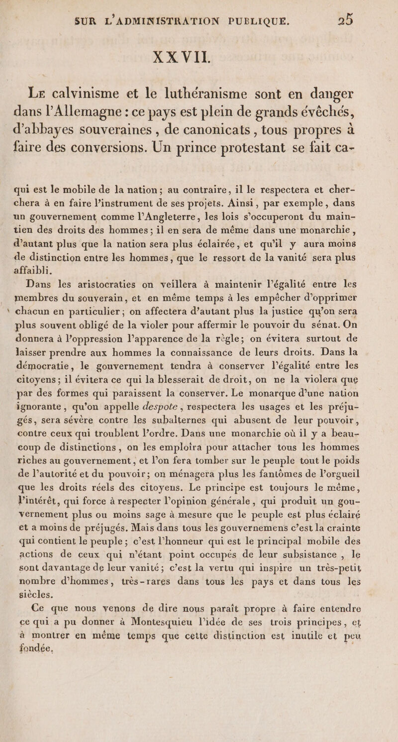 æ XX VIL Le calvinisme et le luthéranisme sont en danger dans l’Allemagne : ce pays est plein de grands évêchés, d’abbayes souveraines , de canonicats , tous propres à faire des conversions. Un prince protestant se fait ca- qui est le mobile de la nation; au contraire, il le respectera et cher- chera à en faire l’instrument de ses projets. Ainsi, par exemple, dans un gouvernement comme l’Angleterre, les lois s’occuperont du main- tien des droits des hommes ; il en sera de même dans une monarchie, d'autant plus que la nation sera plus éclairée, et qu'il y aura moins de distinction entre les hommes, que le ressort de la vanité sera plus affaibli. Dans les aristocraties on veillera à maintenir l'égalité entre les membres du souverain, et en même temps à les empêcher d’opprimer chacun en particulier; on affectera d’autant plus la justice qu’on sera plus souvent obligé de la violer pour affermir le pouvoir du sénat. On donnera à l’oppression l’apparence de la règle; on évitera surtout de laisser prendre aux hommes la connaissance de leurs droits. Dans la démocratie, le gouvernement tendra à conserver l'égalité entre les citoyens ; il évitera ce qui la blesserait de droit, on ne la violera que par des formes qui paraissent la conserver. Le monarque d’une nation ignorante, qu’on appelle despote , respectera les usages et les préju- gés, sera sévère contre les subalternes qui abusent de leur pouvoir, contre ceux qui troublent l’ordre. Dans une monarchie où il y a beau- coup de distinctions, on les emploira pour attacher tous les hommes riches au gouvernement, et l’on fera tomber sur le peuple tout le poids de l’autorité et du pouvoir; on ménagera plus les fantômes de l’orgueil que les droits réels des citoyens. Le principe est toujours le même, l'intérêt, qui force à respecter l'opinion générale, qui produit un gou- vernement plus ou moins sage à mesure que le peuple est plus éclairé et a moins de préjugés. Maïs dans tous les gouvernemens c’est la crainte qui contient le peuple; c’est l'honneur qui est le principal mobile des actions de ceux qui n’étant point occupés de leur subsistance , le sont davantage de leur vanité; c’est la vertu qui inspire un très-petit nombre d'hommes, très-rares dans tous les pays et dans tous les siècles. Ce que nous venons de dire nous paraît propre à faire entendre ce qui a pu donner à Montesquieu l’idée de ses trois principes, et à montrer en même temps que cette distinction est inutile et peu fondée. di